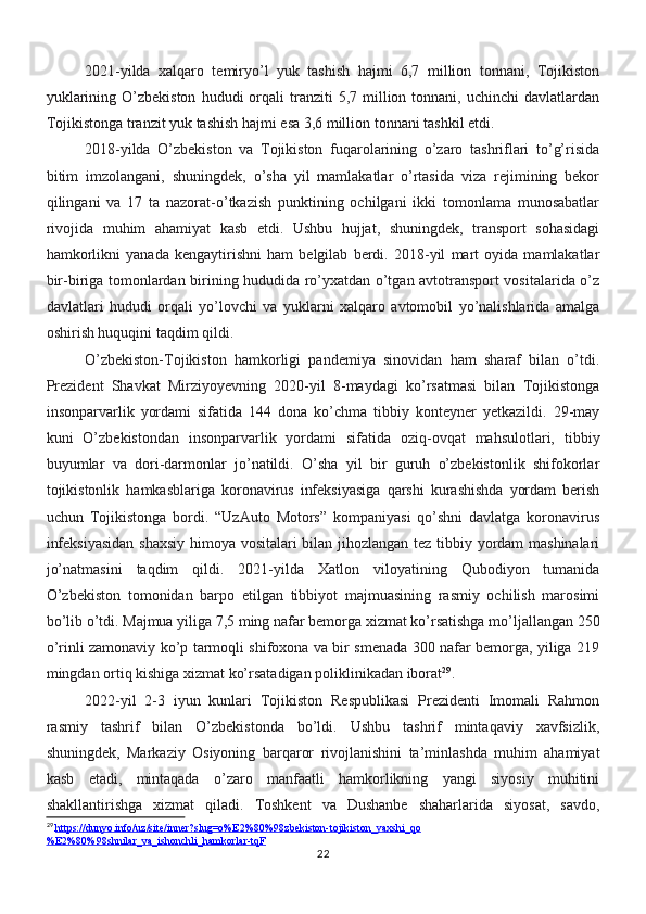 2021-yilda   xalqaro   temiryo’l   yuk   tashish   hajmi   6,7   million   tonnani,   Tojikiston
yuklarining  O’zbekiston   hududi   orqali  tranziti   5,7  million  tonnani,  uchinchi  davlatlardan
Tojikistonga tranzit yuk tashish hajmi esa 3,6 million tonnani tashkil etdi.
2018-yilda   O’zbekiston   va   Tojikiston   fuqarolarining   o’zaro   tashriflari   to’g’risida
bitim   imzolangani,   shuningdek,   o’sha   yil   mamlakatlar   o’rtasida   viza   rejimining   bekor
qilingani   va   17   ta   nazorat-o’tkazish   punktining   ochilgani   ikki   tomonlama   munosabatlar
rivojida   muhim   ahamiyat   kasb   etdi.   Ushbu   hujjat,   shuningdek,   transport   sohasidagi
hamkorlikni   yanada   kengaytirishni   ham   belgilab   berdi.   2018-yil   mart   oyida   mamlakatlar
bir-biriga tomonlardan birining hududida ro’yxatdan o’tgan avtotransport vositalarida o’z
davlatlari   hududi   orqali   yo’lovchi   va   yuklarni   xalqaro   avtomobil   yo’nalishlarida   amalga
oshirish huquqini taqdim qildi.
O’zbekiston-Tojikiston   hamkorligi   pandemiya   sinovidan   ham   sharaf   bilan   o’tdi.
Prezident   Shavkat   Mirziyoyevning   2020-yil   8-maydagi   ko’rsatmasi   bilan   Tojikistonga
insonparvarlik   yordami   sifatida   144   dona   ko’chma   tibbiy   konteyner   yetkazildi.   29-may
kuni   O’zbekistondan   insonparvarlik   yordami   sifatida   oziq-ovqat   mahsulotlari,   tibbiy
buyumlar   va   dori-darmonlar   jo’natildi.   O’sha   yil   bir   guruh   o’zbekistonlik   shifokorlar
tojikistonlik   hamkasblariga   koronavirus   infeksiyasiga   qarshi   kurashishda   yordam   berish
uchun   Tojikistonga   bordi.   “UzAuto   Motors”   kompaniyasi   qo’shni   davlatga   koronavirus
infeksiyasidan  shaxsiy himoya vositalari bilan jihozlangan tez tibbiy yordam mashinalari
jo’natmasini   taqdim   qildi.   2021-yilda   Xatlon   viloyatining   Qubodiyon   tumanida
O’zbekiston   tomonidan   barpo   etilgan   tibbiyot   majmuasining   rasmiy   ochilish   marosimi
bo’lib o’tdi. Majmua yiliga 7,5 ming nafar bemorga xizmat ko’rsatishga mo’ljallangan 250
o’rinli zamonaviy ko’p tarmoqli shifoxona va bir smenada 300 nafar bemorga, yiliga 219
mingdan ortiq kishiga xizmat ko’rsatadigan poliklinikadan iborat 29
.
2022-yil   2-3   iyun   kunlari   Tojikiston   Respublikasi   Prezidenti   Imomali   Rahmon
rasmiy   tashrif   bilan   O’zbekistonda   bo’ldi.   Ushbu   tashrif   mintaqaviy   xavfsizlik,
shuningdek,   Markaziy   Osiyoning   barqaror   rivojlanishini   ta’minlashda   muhim   ahamiyat
kasb   etadi,   mintaqada   o’zaro   manfaatli   hamkorlikning   yangi   siyosiy   muhitini
shakllantirishga   xizmat   qiladi.   Toshkent   va   Dushanbe   shaharlarida   siyosat,   savdo,
29
  https://dunyo.info/uz/site/inner?slug=o%E2%80%98zbekiston-tojikiston_yaxshi_qo
%E2%80%98shnilar_va_ishonchli_hamkorlar-tqF
22 