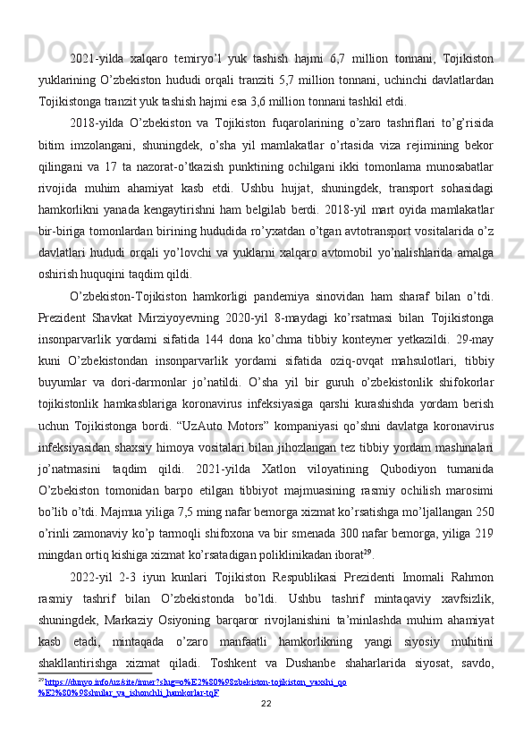 2021-yilda   xalqaro   temiryo’l   yuk   tashish   hajmi   6,7   million   tonnani,   Tojikiston
yuklarining  O’zbekiston   hududi   orqali  tranziti   5,7  million  tonnani,  uchinchi  davlatlardan
Tojikistonga tranzit yuk tashish hajmi esa 3,6 million tonnani tashkil etdi.
2018-yilda   O’zbekiston   va   Tojikiston   fuqarolarining   o’zaro   tashriflari   to’g’risida
bitim   imzolangani,   shuningdek,   o’sha   yil   mamlakatlar   o’rtasida   viza   rejimining   bekor
qilingani   va   17   ta   nazorat-o’tkazish   punktining   ochilgani   ikki   tomonlama   munosabatlar
rivojida   muhim   ahamiyat   kasb   etdi.   Ushbu   hujjat,   shuningdek,   transport   sohasidagi
hamkorlikni   yanada   kengaytirishni   ham   belgilab   berdi.   2018-yil   mart   oyida   mamlakatlar
bir-biriga tomonlardan birining hududida ro’yxatdan o’tgan avtotransport vositalarida o’z
davlatlari   hududi   orqali   yo’lovchi   va   yuklarni   xalqaro   avtomobil   yo’nalishlarida   amalga
oshirish huquqini taqdim qildi.
O’zbekiston-Tojikiston   hamkorligi   pandemiya   sinovidan   ham   sharaf   bilan   o’tdi.
Prezident   Shavkat   Mirziyoyevning   2020-yil   8-maydagi   ko’rsatmasi   bilan   Tojikistonga
insonparvarlik   yordami   sifatida   144   dona   ko’chma   tibbiy   konteyner   yetkazildi.   29-may
kuni   O’zbekistondan   insonparvarlik   yordami   sifatida   oziq-ovqat   mahsulotlari,   tibbiy
buyumlar   va   dori-darmonlar   jo’natildi.   O’sha   yil   bir   guruh   o’zbekistonlik   shifokorlar
tojikistonlik   hamkasblariga   koronavirus   infeksiyasiga   qarshi   kurashishda   yordam   berish
uchun   Tojikistonga   bordi.   “UzAuto   Motors”   kompaniyasi   qo’shni   davlatga   koronavirus
infeksiyasidan  shaxsiy himoya vositalari bilan jihozlangan tez tibbiy yordam mashinalari
jo’natmasini   taqdim   qildi.   2021-yilda   Xatlon   viloyatining   Qubodiyon   tumanida
O’zbekiston   tomonidan   barpo   etilgan   tibbiyot   majmuasining   rasmiy   ochilish   marosimi
bo’lib o’tdi. Majmua yiliga 7,5 ming nafar bemorga xizmat ko’rsatishga mo’ljallangan 250
o’rinli zamonaviy ko’p tarmoqli shifoxona va bir smenada 300 nafar bemorga, yiliga 219
mingdan ortiq kishiga xizmat ko’rsatadigan poliklinikadan iborat 29
.
2022-yil   2-3   iyun   kunlari   Tojikiston   Respublikasi   Prezidenti   Imomali   Rahmon
rasmiy   tashrif   bilan   O’zbekistonda   bo’ldi.   Ushbu   tashrif   mintaqaviy   xavfsizlik,
shuningdek,   Markaziy   Osiyoning   barqaror   rivojlanishini   ta’minlashda   muhim   ahamiyat
kasb   etadi,   mintaqada   o’zaro   manfaatli   hamkorlikning   yangi   siyosiy   muhitini
shakllantirishga   xizmat   qiladi.   Toshkent   va   Dushanbe   shaharlarida   siyosat,   savdo,
29
  https://dunyo.info/uz/site/inner?slug=o%E2%80%98zbekiston-tojikiston_yaxshi_qo
%E2%80%98shnilar_va_ishonchli_hamkorlar-tqF
22