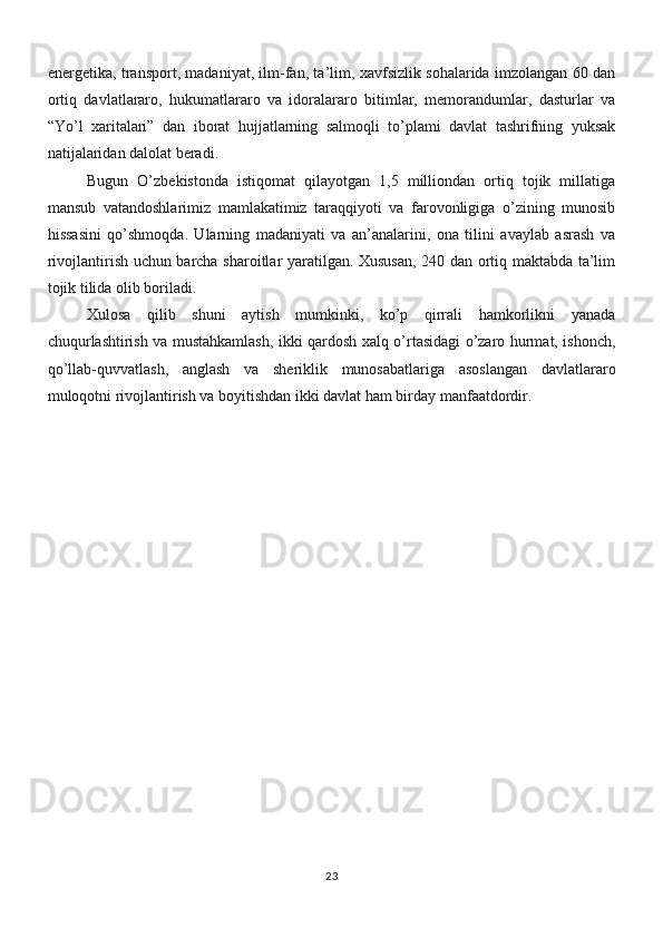 energetika, transport, madaniyat, ilm-fan, ta’lim, xavfsizlik sohalarida imzolangan 60 dan
ortiq   davlatlararo,   hukumatlararo   va   idoralararo   bitimlar,   memorandumlar,   dasturlar   va
“Yo’l   xaritalari”   dan   iborat   hujjatlarning   salmoqli   to’plami   davlat   tashrifning   yuksak
natijalaridan dalolat beradi.
Bugun   O’zbekistonda   istiqomat   qilayotgan   1,5   milliondan   ortiq   tojik   millatiga
mansub   vatandoshlarimiz   mamlakatimiz   taraqqiyoti   va   farovonligiga   o’zining   munosib
hissasini   qo’shmoqda.   Ularning   madaniyati   va   an’analarini,   ona   tilini   avaylab   asrash   va
rivojlantirish uchun barcha sharoitlar yaratilgan. Xususan, 240 dan ortiq maktabda ta’lim
tojik tilida olib boriladi.
Xulosa   qilib   shuni   aytish   mumkinki,   ko’p   qirrali   hamkorlikni   yanada
chuqurlashtirish va mustahkamlash, ikki qardosh xalq o’rtasidagi o’zaro hurmat, ishonch,
qo’llab-quvvatlash,   anglash   va   sheriklik   munosabatlariga   asoslangan   davlatlararo
muloqotni rivojlantirish va boyitishdan ikki davlat ham birday manfaatdordir. 
23 