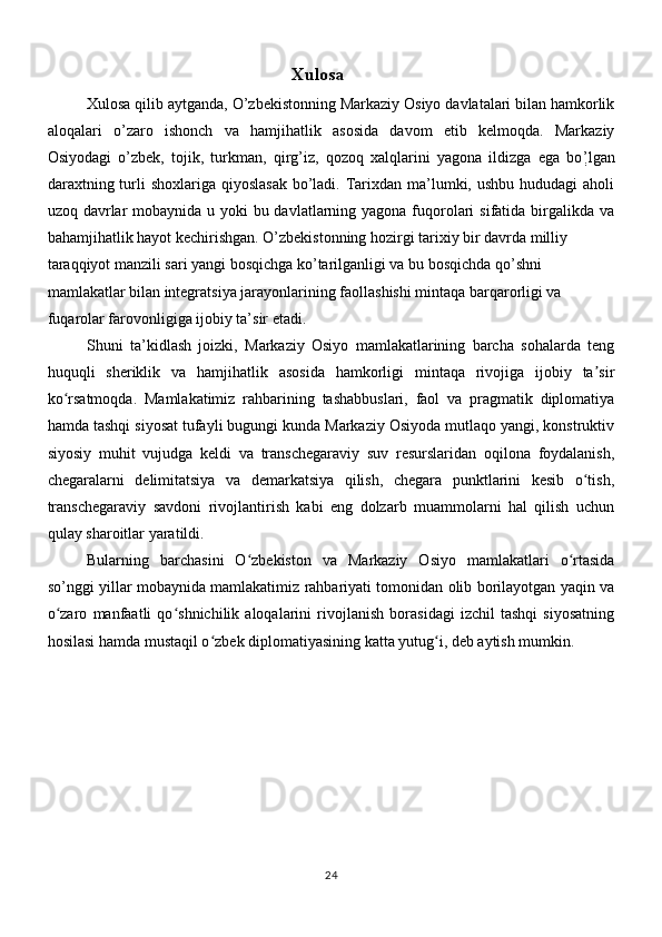 Xulosa
Xulosa qilib aytganda, O’zbekistonning Markaziy Osiyo davlatalari bilan hamkorlik
aloqalari   o’zaro   ishonch   va   hamjihatlik   asosida   davom   etib   kelmoqda.   Markaziy
Osiyodagi   o’zbek,   tojik,   turkman,   qirg’iz,   qozoq   xalqlarini   yagona   ildizga   ega   bo ְ’ lgan
daraxtning turli  shoxlariga qiyoslasak  bo’ladi. Tarixdan ma’lumki, ushbu hududagi  aholi
uzoq davrlar mobaynida u yoki  bu davlatlarning yagona fuqorolari  sifatida birgalikda va
bahamjihatlik hayot kechirishgan. O’zbekistonning hozirgi tarixiy bir davrda milliy 
taraqqiyot manzili sari yangi bosqichga ko’tarilganligi va bu bosqichda qo’shni 
mamlakatlar bilan integratsiya jarayonlarining faollashishi mintaqa barqarorligi va 
fuqarolar farovonligiga ijobiy ta’sir etadi.
Shuni   ta’kidlash   joizki,   Markaziy   Osiyo   mamlakatlarining   barcha   sohalarda   teng
huquqli   sheriklik   va   hamjihatlik   asosida   hamkorligi   mintaqa   rivojiga   ijobiy   ta sirʼ
ko rsatmoqda.   Mamlakatimiz   rahbarining   tashabbuslari,   faol   va   pragmatik   diplomatiya	
ʻ
hamda tashqi siyosat tufayli bugungi kunda Markaziy Osiyoda mutlaqo yangi, konstruktiv
siyosiy   muhit   vujudga   keldi   va   transchegaraviy   suv   resurslaridan   oqilona   foydalanish,
chegaralarni   delimitatsiya   va   demarkatsiya   qilish,   chegara   punktlarini   kesib   o tish,	
ʻ
transchegaraviy   savdoni   rivojlantirish   kabi   eng   dolzarb   muammolarni   hal   qilish   uchun
qulay sharoitlar yaratildi.
Bularning   barchasini   O zbekiston   va   Markaziy   Osiyo   mamlakatlari   o rtasida	
ʻ ʻ
so’nggi yillar mobaynida mamlakatimiz rahbariyati tomonidan olib borilayotgan yaqin va
o zaro   manfaatli   qo shnichilik   aloqalarini   rivojlanish   borasidagi   izchil   tashqi   siyosatning	
ʻ ʻ
hosilasi hamda mustaqil o zbek diplomatiyasining katta yutug i, deb aytish mumkin.	
ʻ ʻ
24 