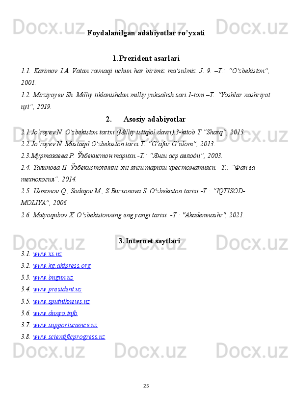 Foydalanilgan adabiyotlar ro’yxati
1. Prezident asarlari
1.1.   Karimov I.A. Vatan ravnaqi  uchun har birimiz ma’sulmiz.  J. 9. –T.: “O’zbekiston”,
2001.
1.2.  Mirziyoyev Sh. Milliy tiklanishdan milliy yuksalish sari.1-tom –T. “Yoshlar nashriyot
uyi”, 2019.
2. Asosiy adabiyotlar
2.1. Jo’rayev N.  O’zbekiston tarixi (Milliy istiqlol davri).3-kitob T “Sharq”, 2013.
2.2. Jo’rayev N. Mustaqil O’zbekiston tarix T. “G’afur G’ulom”, 2013.
2.3. Муртазаева Р. Ўзбекистон тарихи.-Т.: “Янги аср авлоди”, 2003.
2.4.  Талипова Н. Ўзбекистоннинг энг янги тарихи хрестоматияси. -Т.: “Фан ва 
технология”.  2014.
2.5.  Usmonov Q., Sodiqov M., S.Burxonova S. O zbekiston tarixi.-T.: “IQTISOD-ʻ
MOLIYA”, 2006.
2.6.   Matyoqubov X. O zbekistonning eng yangi tarixi. -T.: "Akademnashr", 2021.	
ʻ
3. Internet saytlari
3.1.   www.xs.uz
3.2.   www.kg.akipress.org
3.3.   www.bugun.uz
3.4.   www.president.uz
3.5.   www.sputniknews.uz
3.6.   www.dunyo.info
3.7.   www.suportscience.uz
3.8.   www.scientificprogress.uz
25 