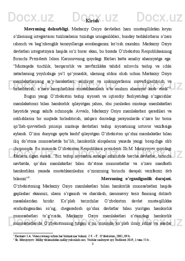 Kirish
Mavzuning   dolzarbligi.   Markaziy   Osiyo   davlatlari   ham   mustaqillikdan   keyin
o’zlarining integratsion tuzilmalarini tuzishga uringanliklari, bunday tashkilotlarni  o’zaro
ishonch   va   bag’rikenglik   tamoyillariga   asoslanganini   ko’rish   mumkin.   Markaziy   Osiyo
davlatlari  integratsiyasi  haqida  so’z  borar   ekan, bu  borada  O’zbekiston  Respublikasining
Birinchi   Prezidenti   Islom   Karimovning   quyidagi   fikrlari   katta   amaliy   ahamiyatga   ega:
“Mintaqada   tinchlik,   barqarorlik   va   xavfsizlikka   tahdid   soluvchi   tashqi   va   ichki
xatarlarning   yoyilishiga   yo’l   qo’ymaslik,   ularning   oldini   olish   uchun   Markaziy   Osiyo
mamlakatlarining   sa’y-harakatlari,   salohiyat   va   imkoniyatlarini   muvofiqlashtirish   va
birlashtirish,   o’zaro   hamjihatlikni   mustahkamlash   o’ta   muhim   ahamiyat   kasb   etadi” 1
.
Bugun   yangi   O’zbekiston   tashqi   siyosati   va   iqtisodiy   faoliyatidagi   o’zgarishlar
mamlakatimiz   bilan   hamkorlik   qilayotgan   jahon,   shu   jumladan   mintaqa   mamlakatlari
hayotida   yangi   sahifa   ochmoqda.   Avvalo,   Markaziy   Osiyo   mamlakatlari   qarashlari   va
intilishlarini   bir   nuqtada   birlashtirish,   xalqaro   doiradagi   jarayonlarda   o’zaro   bir   birini
qo’llab-quvvatlash   prinsipi   mintaqa   davlatlari   tashqi   siyosatining   ustuvor   vazifasiga
aylandi.   O’zini   dunyoga   qayta   kashf   qilayotgan   O’zbekiston   qo’shni   mamlakatlar   bilan
iliq   do’stona   munosabatda   bo’lib,   hamkorlik   aloqalarini   yanada   yangi   bosqichga   olib
chiqmoqda. Bu xususida O’zbekiston Respublikasi prezidenti Sh.M. Mirziyoyev quyidagi
fikrlarni   ilgari   suradi:   ”Biz   tashqi   siyosatini   amalga   oshirishda   barcha   davlatlar,   birinchi
navbatda,   qo’shni   mamlakatlar   bilan   do’stona   munosabatlar   va   o’zaro   manfaatli
hamkorlikni   yanada   mustahkamlashni   o’zimizning   birinchi   darajali   vazifamiz   deb
bilamiz” 2
. Mavzuning   o’rganilganlik   darajasi.
O’zbekistoning   Markaziy   Osiyo   mamlakatlari   bilan   hamkorlik   munosabatlari   haqida
gaplashar   ekanmiz,   ularni   o’rganish   va   sharxlash,   zamonaviy   tarix   fanining   dolzarb
masalalaridan   biridir.   Ko’plab   tarixchilar   O’zbekiston   davlat   mustaqillikka
erishishiganidan   so’ng,   chegaradosh   qo’shni   davlatlar   bilan   yuritgan   hamkorlik
munosabatlari   to’g’risida,   Markaziy   Osiyo   mamlakatlari   o’rtasidagi   hamkorlik
munosabatlarida   O’zbekistonning   tutgan   o’rni   xususida   ko’plab   ilmiy   ishlar   va   asarlar
1
  Karimov I.A. Vatan ravnaqi uchun har birimiz ma’sulmiz. J. 9. –T.: O’zbekiston, 2001, 89-b.
2
  Sh. Mirziyoyev. Milliy tiklanishdan milliy yuksalish sari. Yoshlar nashriyot uyi Toshkent-2019, 1-tom 52-b..
3 