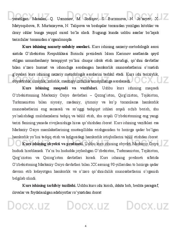 yaratilgan.   Masalan,   Q.   Usmonov,   M.   Sodiqov,   S.   Burxonova,   N.   Jo’rayev,   X.
Matyoqubova, R. Murtazayeva, N. Talipova va boshqalar tominidan yozilgan kitoblar va
ilmiy   ishlar   bunga   yaqqol   misol   bo’la   oladi.   Bugungi   kunda   ushbu   asarlar   bo’lajak
tarixchilar tomonidan o’rganilmoqda.
Kurs   ishining   nazariy-uslubiy   asoslari.   Kurs   ishining   nazariy-metodologik   asosi
siatida   O’zbekiston   Respublikasi   Birinchi   prezidenti   Islom   Karimov   asatlarida   qayd
etilgan   umumbashariy   taraqqiyot   yo’lini   chuqur   idrok   etish   zarurligi,   qo’shni   davlatlar
bilan   o’zaro   hurmat   va   ishonchga   asoslangan   hamkorlik   munosabatlarini   o’rnatish
g’oyalari   kurs   ishining   nazariy   metodologik   asoslarini   tashkil   etadi.   Kurs   ishi   tarixiylik,
obyektivlik, ilmiylik, xolislik, mantiqiy izchillik tamoyillariga asoslanadi.
Kurs   ishining   maqsadi   va   vazifalari.   Ushbu   kurs   ishining   maqsadi
O’zbekistonning   Markaziy   Osiyo   davlatlari   –   Qozog’iston,   Qirg’iziston,   Tojikiston,
Turkmaniston   bilan   siyosiy,   madaniy,   ijtimoiy   va   ko’p   tomonlama   hamkorlik
munosabatlarini   eng   samarali   va   so’nggi   tadqiqot   ishlari   orqali   ochib   berish,   shu
yo’nalishdagi   mulohazalarni   tadqiq  va  tahlil   etish,  shu   orqali  O’zbekistonning   eng  yangi
tarixi fanining yanada rivojlanishiga hissa qo’shishdan iborat. Kurs ishining vazifalari esa
Markaziy   Osiyo   mamlakatlarining   mustaqillikka   erishganidan   to   hozirga   qadar   bo’lgan
hamkorlik yo’lini tadqiq etish va kelgusidagi hamkorlik istiqbollarini tahlil etishdan iborat.
Kurs ishining obyekti va predmeti.   Ushbu kurs ishining obyekti Markaziy Osiyo
hududi hisoblanadi. Ya’ni bu hududda joylashgan O’zbekiston, Turkmaniston, Tojikiston,
Qirg’iziston   va   Qozog’iston   davlatlari   kiradi.   Kurs   ishining   predmeti   sifatida
O’zbekistoning Markaziy Osiyo davlatlari bilan XX asrning 90-yillaridan to hozirga qadar
davom   etib   kelayotgan   hamkorlik   va   o’zaro   qo’shnichilik   munosabatlarini   o’rganish
belgilab olindi.
Kurs ishining tarkibiy tuzilishi.   Ushbu kurs ishi kirish, ikkita bob, beshta   paragraf,
ilovalar va foydalanilgan adabiyotlar ro’yxatidan iborat
4 