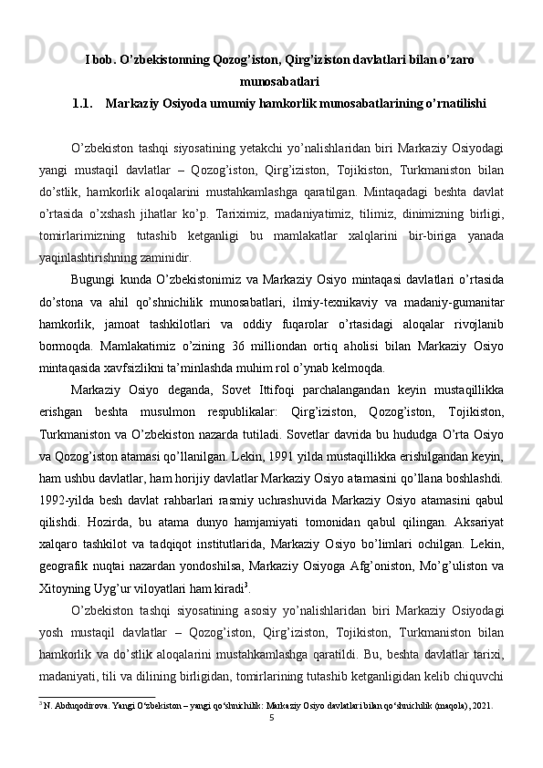 I bob. O’zbekistonning Qozog’iston, Qirg’iziston davlatlari bilan o’zaro
munosabatlari
1.1. Markaziy Osiyoda umumiy hamkorlik munosabatlarining o’rnatilishi
O’zbekiston   tashqi   siyosatining   yetakchi   yo’nalishlaridan   biri   Markaziy   Osiyodagi
yangi   mustaqil   davlatlar   –   Qozog’iston,   Qirg’iziston,   Tojikiston,   Turkmaniston   bilan
do’stlik,   hamkorlik   aloqalarini   mustahkamlashga   qaratilgan.   Mintaqadagi   beshta   davlat
o’rtasida   o’xshash   jihatlar   ko’p.   Tariximiz,   madaniyatimiz,   tilimiz,   dinimizning   birligi,
tomirlarimizning   tutashib   ketganligi   bu   mamlakatlar   xalqlarini   bir-biriga   yanada
yaqinlashtirishning   zaminidir.
Bugungi   kunda   O’zbekistonimiz   va   Markaziy   Osiyo   mintaqasi   davlatlari   o’rtasida
do’stona   va   ahil   qo’shnichilik   munosabatlari,   ilmiy-texnikaviy   va   madaniy-gumanitar
hamkorlik,   jamoat   tashkilotlari   va   oddiy   fuqarolar   o’rtasidagi   aloqalar   rivojlanib
bormoqda.   Mamlakatimiz   o’zining   36   milliondan   ortiq   aholisi   bilan   Markaziy   Osiyo
mintaqasida xavfsizlikni ta’minlashda muhim rol o’ynab kelmoqda.
Markaziy   Osiyo   deganda,   Sovet   Ittifoqi   parchalangandan   keyin   mustaqillikka
erishgan   beshta   musulmon   respublikalar:   Qirg’iziston,   Qozog’iston,   Tojikiston,
Turkmaniston  va O’zbekiston  nazarda  tutiladi. Sovetlar  davrida  bu hududga  O’rta  Osiyo
va Qozog’iston atamasi qo’llanilgan. Lekin, 1991 yilda mustaqillikka erishilgandan keyin,
ham ushbu davlatlar, ham horijiy davlatlar Markaziy Osiyo atamasini qo’llana boshlashdi.
1992-yilda   besh   davlat   rahbarlari   rasmiy   uchrashuvida   Markaziy   Osiyo   atamasini   qabul
qilishdi.   Hozirda,   bu   atama   dunyo   hamjamiyati   tomonidan   qabul   qilingan.   Aksariyat
xalqaro   tashkilot   va   tadqiqot   institutlarida,   Markaziy   Osiyo   bo’limlari   ochilgan.   Lekin,
geografik   nuqtai   nazardan   yondoshilsa,   Markaziy   Osiyoga   Afg’oniston,   Mo’g’uliston   va
Xitoyning Uyg’ur viloyatlari ham kiradi 3
.
O’zbekiston   tashqi   siyosatining   asosiy   yo’nalishlaridan   biri   Markaziy   Osiyodagi
yosh   mustaqil   davlatlar   –   Qozog’iston,   Qirg’iziston,   Tojikiston,   Turkmaniston   bilan
hamkorlik   va   do’stlik   aloqalarini   mustahkamlashga   qaratildi.   Bu,   beshta   davlatlar   tarixi,
madaniyati,   tili va dilining birligidan, tomirlarining tutashib ketganligidan kelib chiquvchi
3
 N. Abduqodirova. Yangi O‘zbekiston – yangi qo‘shnichilik: Markaziy Osiyo davlatlari bilan qo‘shnichilik (maqola), 2021 .
5 