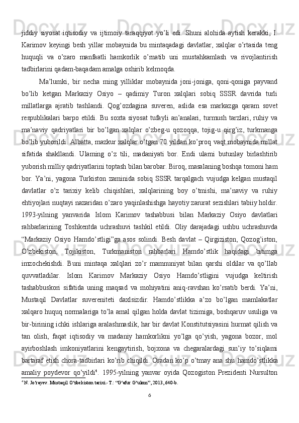 jiddiy   siyosat   iqtisodiy   va   ijtimoiy   taraqqiyot   yo’li   edi.   Shuni   alohida   aytish   kerakki,   I.
Karimov   keyingi   besh   yillar   mobaynida   bu   mintaqadagi   davlatlar,   xalqlar   o’rtasida   teng
huquqli   va   o’zaro   manfaatli   hamkorlik   o’rnatib   uni   mustahkamlash   va   rivojlantirish
tadbirlarini qadam-baqadam amalga oshirib kelmoqda.
Ma’lumki,   bir   necha   ming   yilliklar   mobaynida   joni-joniga,   qoni-qoniga   payvand
bo’lib   ketgan   Markaziy   Osiyo   –   qadimiy   Turon   xalqlari   sobiq   SSSR   davrida   turli
millatlarga   ajratib   tashlandi.   Qog’ozdagina   suveren,   aslida   esa   markazga   qaram   sovet
respublikalari   barpo   etildi.   Bu   soxta   siyosat   tufayli   an’analari,   turmush   tarzlari,   ruhiy   va
ma’naviy   qadriyatlari   bir   bo’lgan   xalqlar   o’zbeg-u   qozoqqa,   tojig-u   qirg’iz,   turkmanga
bo’lib yuborildi.   Albatta, mazkur xalqlar o’tgan 70 yildan ko’proq vaqt mobaynida millat
sifatida   shakllandi.   Ulaming   o’z   tili,   madaniyati   bor.   Endi   ularni   butunlay   birlashtirib
yuborish milliy qadriyatlarini toptash bilan barobar. Biroq, masalaning boshqa tomoni ham
bor.   Ya’ni,   yagona   Turkiston   zaminida   sobiq   SSSR   tarqalgach   vujudga   kelgan   mustaqil
davlatlar   o’z   tarixiy   kelib   chiqishlari,   xalqlarining   boy   o’tmishi,   ma’naviy   va   ruhiy
ehtiyojlari nuqtayi nazaridan o’zaro yaqinlashishga hayotiy zarurat sezishlari tabiiy holdir.
1993-yilning   yanvarida   Islom   Karimov   tashabbusi   bilan   Markaziy   Osiyo   davlatlari
rahbarlarining   Toshkentda   uchrashuvi   tashkil   etildi.   Oliy   darajadagi   ushbu   uchrashuvda
“Markaziy   Osiyo   Hamdo’stligi”ga   asos   solindi.   Besh   davlat   –   Qirgiziston,   Qozog’iston,
O’zbekiston,   Tojikiston,   Turkmaniston   rahbarlari   Hamdo’stlik   haqidagi   bitimga
imzochekishdi.   Buni   mintaqa   xalqlari   zo’r   mamnuniyat   bilan   qarshi   oldilar   va   qo’llab
quvvatladilar.   Islom   Karimov   Markaziy   Osiyo   Hamdo’stligini   vujudga   keltirish
tashabbuskori   sifatida   uning   maqsad   va   mohiyatini   aniq-ravshan   ko’rsatib   berdi.   Ya’ni,
Mustaqil   Davlatlar   suvereniteti   daxlsizdir.   Hamdo’stlikka   a’zo   bo’lgan   mamlakatlar
xalqaro huquq normalariga to’la amal qilgan holda davlat tizimiga, boshqaruv usuliga va
bir-birining ichki ishlariga aralashmaslik, har bir davlat Konstitutsiyasini hurmat qilish va
tan   olish,   faqat   iqtisodiy   va   madaniy   hamkorlikni   yo’lga   qo’yish,   yagona   bozor,   mol
ayirboshlash   imkoniyatlarini   kengaytirish,   bojxona   va   chegaralardagi   sun’iy   to’siqlami
bartaraf etish chora-tadbirlari ko’rib chiqildi. Oradan ko’p o’tmay ana shu   hamdo’stlikka
amaliy   poydevor   qo’yildi 4
.   1995-yilning   yanvar   oyida   Qozogiston   Prezidenti   Nursulton
4
  N. Jo‘rayev. Mustaqil O‘zbekiston tarixi.-T.: “G‘afur G‘ulom”, 2013, 640-b.
6 