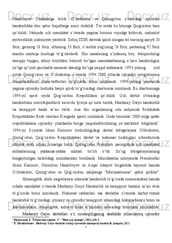 Nazarboyev   Toshkentga   keldi.   O’zbekiston   va   Qozogiston   o’rtasidagi   iqtisodiy
hamkorlikka   doir   qator   hujjatlarga  imzo   chekildi.  Tez   orada   bu   bitimga   Qirgiziston   ham
qo’shildi.   Natijada   uch   mamlakat   o’rtasida   yagona   bozorni   vujudga   keltirish,   mahsulot
ayirboshlash imkoniyati yaratildi.   Sobiq SSSR   davrida qazib olingan ko’mirning qariyb 20
foizi, gazning 18 foizi, oltinning 33 foizi, o’simlik yog’ining 26 foizi, paxtaning 92 foizi
anashu   mintaqa   hisobiga   to’g’rikelardi.   Shu   masalaning   o’zidanoq   boy,   dehqonchiligi
taraqqiy   topgan,   tabiiy   boyliklari   behisob   bo’lgan   mamlakatlaming   o’zaro   hamkorligini
yo’lga qo’yish qanchalik samarali ekanligi ko’zga yaqqol tashlanadi. 1993-yilning   iyul
oyida   Qozog’iston   va   O’zbekiston   o’rtasida   1994-2000   yillarda   iqtisodiy   integratsiyani
chuqurlashtirish   chora-tadbirlari   to’g’risida   bitim   imzolandi.   1994-yilning   yanvarida
yagona iqtisodiy hududni barpo qilish to’g’risidagi shartnoma imzolandi. Bu shartnomaga
1994-yil   aprel   oyida   Qirg’iziston   Respublikasi   qo’shildi.   Uch   davlat   o'rtasidagi
hamkorlikni muvofiqlashtirib turuvchi Ijroiya qo’mita tuzildi, Markaziy Osiyo hamkorlik
va   taraqqiyot   banki   ta’sis   etildi.   Ana   shu   organlaming   ishi   natijasida   Bishkekda
Respublikalar Bosh vazirlari Kengashi qarori imzolandi. Unda tomonlar 2000-yilga qadar
respublikalami   iqtisodiy   jihatdanbir-biriga   yaqinlashtirishning   yo’nalishlari   belgilandi 5
.
1994-yil   8-iyulda   Islom   Karimov   boshchiligidagi   davlat   delegatsiyasi   O'zbekiston,
Qozog’iston,   Qirg’iziston   Respublikalari   davlat   va   hukumat   boshliqlari   uchrashuvida
ishtirok   etish   uchun   Almatiga   bordi.   Qozog’iston   Prezidenti   qarorgohida   uch   mamlakat
rahbarlarining   yakkama-yakka   suhbati   bo’lib   o’tdi.   So’ng   delegatsiyalaming
kengaytirilgan   tarkibdagi   muzokaralari   boshlandi.   Muzokaralar   nihoyasida   Prezidentlar
Islom   Karimov,   Nursulton   Nazarboyev   va   Asqar   Akayev   birgalikda   bayonot   hamda
O’zbekiston,   Qozog’iston   va   Qirg’iziston   xalqlariga   “Murojaatnoma”   qabul   qildilar 6
.
Shuningdek, aholi migratsiyasi sohasida hamkorlik to’g’risida memorandum hamda
uchala   mamlakat   o’rtasida   Markaziy   Osiyo   Hamkorlik   va   taraqqiyot   bankini   ta’sis   etish
to’g’risida   bitim   imzolandi.   Hukumat   rahbarlari   esa   davlatlar   o’rtasida   harbiy-texnik
hamkorlik to’g’risidagi, ijtimoiy va iqtisodiy taraqqiyot sohasidagi hukumatlararo bitim va
shartnomalami,   shuningdek,   axborot   bilan   ta’minlash   sohasidagi   bitimlami   imzoladilar.
Markaziy   Osiyo   davlatlari   o’z   mustaqilligining   dastlabki   yillaridayoq   iqtisodiy
5
  Муртазаева Р. Ўзбекистон тарихи.-Т.: "Янги аср авлоди", 2003, 638-б.
6
 R. Mirzahotamov. Markaziy Osiyo davlatlari tashqi siyosatida mintaqaviy hamkorlik (maqola),2022.
7