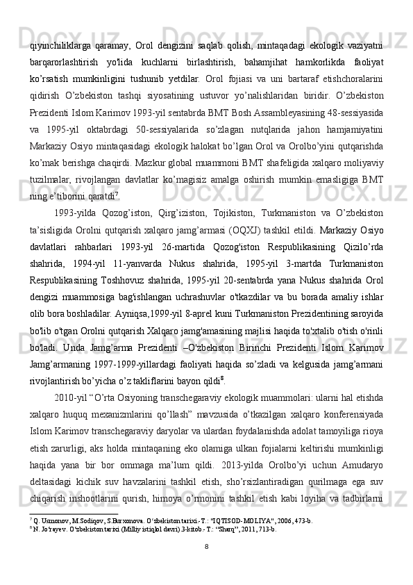 qiyinchiliklarga   qaramay,   Orol   dengizini   saqlab   qolish,   mintaqadagi   ekologik   vaziyatni
barqarorlashtirish   yo'lida   kuchlarni   birlashtirish,   bahamjihat   hamkorlikda   faoliyat
ko’rsatish   mumkinligini   tushunib   yetdilar.   Orol   fojiasi   va   uni   bartaraf   etishchoralarini
qidirish   O’zbekiston   tashqi   siyosatining   ustuvor   yo’nalishlaridan   biridir.   O’zbekiston
Prezidenti Islom Karimov 1993-yil sentabrda BMT   Bosh Assambleyasining 48-sessiyasida
va   1995-yil   oktabrdagi   50-sessiyalarida   so’zlagan   nutqlarida   jahon   hamjamiyatini
Markaziy Osiyo mintaqasidagi ekologik halokat bo’lgan Orol va Orolbo’yini qutqarishda
ko’mak   berishga chaqirdi. Mazkur global muammoni BMT shafeligida xalqaro   moliyaviy
tuzilmalar,   rivojlangan   davlatlar   ko’magisiz   amalga   oshirish   mumkin   emasligiga   BMT
ning e’tiborini qaratdi 7
.
1993-yilda   Qozog’iston,   Qirg’iziston,   Tojikiston,   Turkmaniston   va   O’zbekiston
ta’sisligida   Orolni   qutqarish   xalqaro   jamg’armasi   (OQXJ)   tashkil   etildi.   Markaziy   Osiyo
davlatlari   rahbarlari   1993-yil   26-martida   Qozog'iston   Respublikasining   Qizilo’rda
shahrida,   1994-yil   11-yanvarda   Nukus   shahrida,   1995-yil   3-martda   Turkmaniston
Respublikasining   Toshhovuz   shahrida,   1995-yil   20-sentabrda   yana   Nukus   shahrida   Orol
dengizi   muammosiga   bag'ishlangan   uchrashuvlar   o'tkazdilar   va   bu   borada   amaliy   ishlar
olib bora boshladilar. Ayniqsa,1999-yil 8-aprel kuni Turkmaniston Prezidentining saroyida
bo'lib o'tgan Orolni qutqarish Xalqaro jamg'amasining majlisi haqida to'xtalib o'tish o'rinli
bo'ladi.   Unda   Jamg’arma   Prezidenti   –ؘ O'zbekiston   Birinchi   Prezidenti   Islom   Karimov
Jamg’armaning   1997-1999-yillardagi   faoliyati   haqida   so’zladi   va   kelgusida   jamg’armani
rivojlantirish bo’yicha o’z takliflarini bayon qildi 8
.
2010-yil “O’rta Osiyoning transchegaraviy ekologik muammolari: ularni hal etishda
xalqaro   huquq   mexanizmlarini   qo’llash”   mavzusida   o’tkazilgan   xalqaro   konferensiyada
Islom Karimov transchegaraviy daryolar va ulardan foydalanishda adolat tamoyiliga rioya
etish  zarurligi,  aks  holda  mintaqaning  eko  olamiga   ulkan   fojialarni   keltirishi   mumkinligi
haqida   yana   bir   bor   ommaga   ma’lum   qildi.   2013-yilda   Orolbo’yi   uchun   Amudaryo
deltasidagi   kichik   suv   havzalarini   tashkil   etish,   sho’rsizlantiradigan   qurilmaga   ega   suv
chiqarish   inshootlarini   qurish,   himoya   o’rmonini   tashkil   etish   kabi   loyiha   va   tadbirlarni
7
  Q. Usmonov, M.Sodiqov, S.Burxonova. O zbekiston tarixi.-T.: "IQTISOD-MOLIYA", 2006, 473-b.	
ʻ
8
 N. Jo‘rayev.  O‘zbekiston tarixi (Milliy istiqlol davri).3-kitob.-T.: “Sharq”, 2011, 713-b.
8 