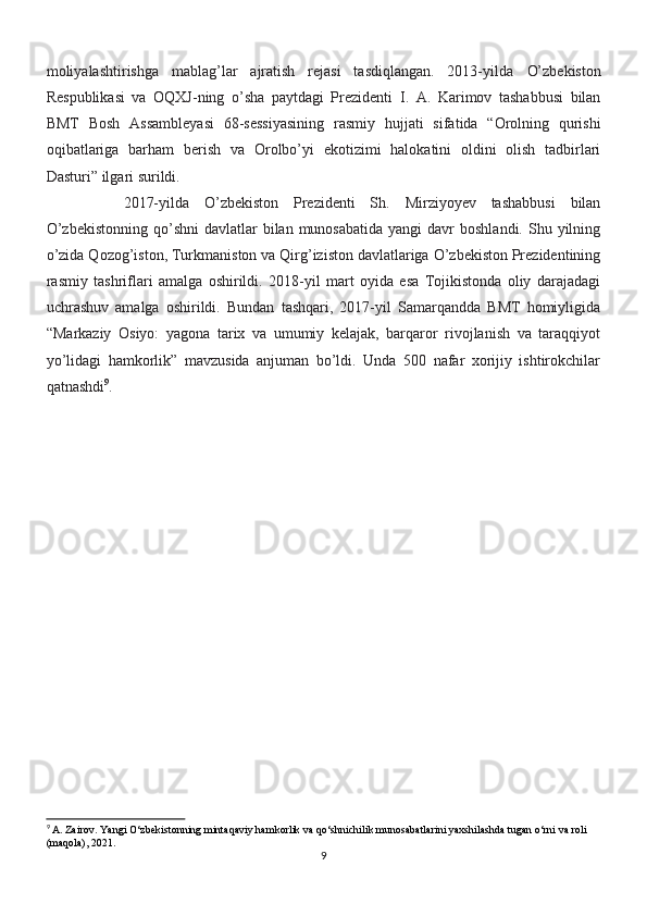 moliyalashtirishga   mablag’lar   ajratish   rejasi   tasdiqlangan.   2013-yilda   O’zbekiston
Respublikasi   va   OQXJ-ning   o’sha   paytdagi   Prezidenti   I.   A.   Karimov   tashabbusi   bilan
BMT   Bosh   Assambleyasi   68-sessiyasining   rasmiy   hujjati   sifatida   “Orolning   qurishi
oqibatlariga   barham   berish   va   Orolbo’yi   ekotizimi   halokatini   oldini   olish   tadbirlari
Dasturi” ilgari surildi.
2017-yilda   O’zbekiston   Prezidenti   Sh.   Mirziyoyev   tashabbusi   bilan
O’zbekistonning   qo’shni  davlatlar  bilan  munosabatida  yangi   davr   boshlandi.  Shu yilning
o’zida Qozog’iston, Turkmaniston va Qirg’iziston davlatlariga O’zbekiston Prezidentining
rasmiy   tashriflari   amalga   oshirildi.   2018-yil   mart   oyida   esa   Tojikistonda   oliy   darajadagi
uchrashuv   amalga   oshirildi.   Bundan   tashqari,   2017-yil   Samarqandda   BMT   homiyligida
“ Markaziy   Osiyo:   yagona   tarix   va   umumiy   kelajak,   barqaror   rivojlanish   va   taraqqiyot
yo’lidagi   hamkorlik”   mavzusida   anjuman   bo’ldi.   Unda   500   nafar   xorijiy   ishtirokchilar
qatnashdi 9
.
9
 A. Zairov. Yangi O‘zbekistonning mintaqaviy hamkorlik va qo‘shnichilik munosabatlarini yaxshilashda tugan o‘rni va roli 
(maqola), 2021.
9 