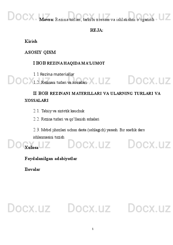 Mavzu:   Rezina turlari, tarkibi xossasi va ishlatishni o’rganish
REJA:
Kirish
ASOSIY QISM
I BOB  REZINA HAQIDA MA’LUMOT
1.1   Rezina materiallar
1.2.  Rezinani turlari va xossalari  
II   BOB   REZINANI   MATERILLARI   VA   ULARNING   TURLARI   VA
XOSSALARI
2.1.  Tabiiy va sintetik kauchuk
2.2.  Rezina turlari va qo’llanish sоhalari
2.3.  Mebel jihozlari uchun dasta (ushlagich) yasash. Bir soatlik dars 
ishlanmasini tuzish
Xulosa
Foydalanilgan adabiyotlar
Ilovalar
1 