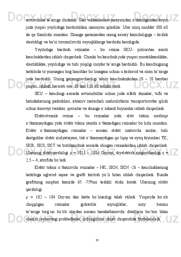 erituvchilar ta’siriga chidamli. Ular vulkanlashuv jarayonidan o`tkazilgandan keyin
juda yuqori yeyilishga bardoshlikni namoyon qiladilar. Ular uzoq muddat  300 oS
da  qo`llanilishi   mumkin.   Shunga  qaramasdan   uning  asosiy   kamchiligiga  –   kichik
elastikligi va ba’zi tormozlovchi suyuqliklarga bardoshi kamligida.
Yeyilishga   bardosh   rezinalar   –   bu   rezina   SKU-   poliuritan   asosli
kauchuklardan ishlab chiqariladi. Chunki bu kauchuk juda yuqori mustahkamlikka,
elastiklikka, yeyilishga va turli yoqilgi moylar ta’siriga bardoshli. Bu kauchugning
tarkibida to`yinmagan bog`lanishlar bo`lmagani uchun u kislorod va ozon ta’siriga
juda   bardoshli.   Uning   gazsinguvchanligi   tabiiy   kauchuknikidan   10   –   20   barobar
yuqori, ishlash harorati esa -30 dan 130 oS tashkil etadi.
SKU   –   kauchugi   asosida   avtomobillar   uchun   juda   sifatli   shinalar,   tufli   va
batinkalarning   padoshlari,   abraziv   zarrachali   mahsulotlarni   transportirovka   qilish
uchun konveyr lentalar, quvurlar va shunga o`xshash buyumlar ishlab chiqariladi.
Elektrotexnik   rezina   –   bu   rezinalar   yoki   eletr   tokini   mutloqo
o`tkazmaydigan yoki elektr tokini yaxshi o`tkazadigan rezinalar bo`lishi mumkin.
Elektr   o`tkazmaydigan   rezinalar   –   asosan   elektr   uzatuvchi   simlar,   turli
dastgohlar elektr izolyatsiyasi, tok o`tkazmaydigan qo`lqop va oyoq kiyimlari TK,
SKB;   SKS,   SKT   va  butilkauchuk   asosida   olingan  rezinalardan   ishlab   chiqariladi.
Ularning elektrqarshiligi   ρ   = 1011 – 1016 Om·sm, diyelektrik singuvchanligi   ε   =
2,5 – 4, atrofida bo`ladi.
Elektr   tokini   o`tkazuvchi   rezinalar   –   NK,   SKN,   SKN   -26   –   kauchuklarning
tarkibiga   uglerod   sajasi   va   grafit   kiritish   yo`li   bilan   ishlab   chiqariladi.   Bunda
grafitning   miqdori   kamida   65   -75%ni   tashkil   etishi   kerak.   Ularning   elektr
qarshiligi
ρ   =   102   –   104   Om·sm   dan   katta   bo`lmasligi   talab   etiladi.   Yuqorida   ko`rib
chiqqilgan   rezinalar   gidravlik   suyuqliklar,   moy   benzin
ta’siriga   turg`un   bo`lib   ulardan   asosan   harakatlanuvchi   detallarni   bir-biri   bilan
ulanish joylaridagi prokladkalar, zichlagichlar ishlab chiqarishda foydalaniladi.
15 