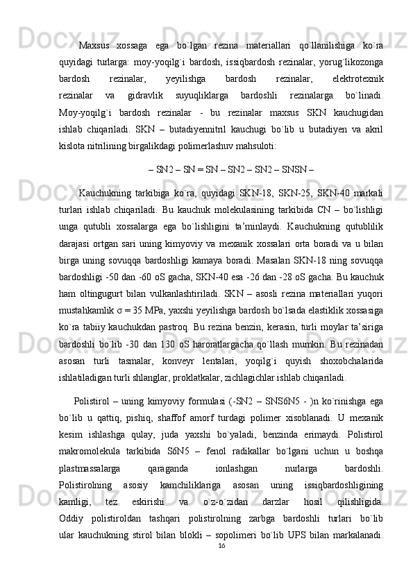 Maxsus   xossaga   ega   bo`lgan   rezina   materiallari   qo`llanilishiga   ko`ra
quyidagi   turlarga:   moy-yoqilg`i   bardosh,   issiqbardosh   rezinalar,   yorug`likozonga
bardosh   rezinalar,   yeyilishga   bardosh   rezinalar,   elektrotexnik
rezinalar   va   gidravlik   suyuqliklarga   bardoshli   rezinalarga   bo`linadi.
Moy-yoqilg`i   bardosh   rezinalar   -   bu   rezinalar   maxsus   SKN   kauchugidan
ishlab   chiqariladi.   SKN   –   butadiyennitril   kauchugi   bo`lib   u   butadiyen   va   akril
kislota nitrilining birgalikdagi polimerlashuv mahsuloti:
– SN2 – SN = SN – SN2 – SN2 – SNSN –
Kauchukning   tarkibiga   ko`ra,   quyidagi   SKN-18,   SKN-25,   SKN-40   markali
turlari   ishlab   chiqariladi.   Bu   kauchuk   molekulasining   tarkibida   CN   –   bo`lishligi
unga   qutubli   xossalarga   ega   bo`lishligini   ta’minlaydi.   Kauchukning   qutublilik
darajasi   ortgan   sari   uning   kimyoviy   va   mexanik   xossalari   orta   boradi   va   u   bilan
birga   uning   sovuqqa   bardoshligi   kamaya   boradi.   Masalan   SKN-18   ning   sovuqqa
bardoshligi -50 dan -60 oS gacha, SKN-40 esa -26 dan -28 oS gacha. Bu kauchuk
ham   oltingugurt   bilan   vulkanlashtiriladi.   SKN   –   asosli   rezina   materiallari   yuqori
mustahkamlik  σ  = 35 MPa, yaxshi yeyilishga bardosh bo`lsada elastiklik xossasiga
ko`ra  tabiiy kauchukdan  pastroq.  Bu  rezina  benzin,  kerasin,  turli   moylar   ta’siriga
bardoshli   bo`lib   -30   dan   130   oS   haroratlargacha   qo`llash   mumkin.   Bu   rezinadan
asosan   turli   tasmalar,   konveyr   lentalari,   yoqilg`i   quyish   shoxobchalarida
ishlatiladigan turli shlanglar, proklatkalar, zichlagichlar ishlab chiqariladi.
Polistirol   –   uning   kimyoviy   formulasi   (-SN2   –   SNS6N5   -   )n   ko`rinishga   ega
bo`lib   u   qattiq,   pishiq,   shaffof   amorf   turdagi   polimer   xisoblanadi.   U   mexanik
kesim   ishlashga   qulay,   juda   yaxshi   bo`yaladi,   benzinda   erimaydi.   Polistirol
makromolekula   tarkibida   S6N5   –   fenol   radikallar   bo`lgani   uchun   u   boshqa
plastmassalarga   qaraganda   ionlashgan   nurlarga   bardoshli.
Polistirolning   asosiy   kamchiliklariga   asosan   uning   issiqbardoshligining
kamligi,   tez   eskirishi   va   o`z-o`zidan   darzlar   hosil   qilishligida.
Oddiy   polistiroldan   tashqari   polistirolning   zarbga   bardoshli   turlari   bo`lib
ular   kauchukning   stirol   bilan   blokli   –   sopolimeri   bo`lib   UPS   bilan   markalanadi.
16 