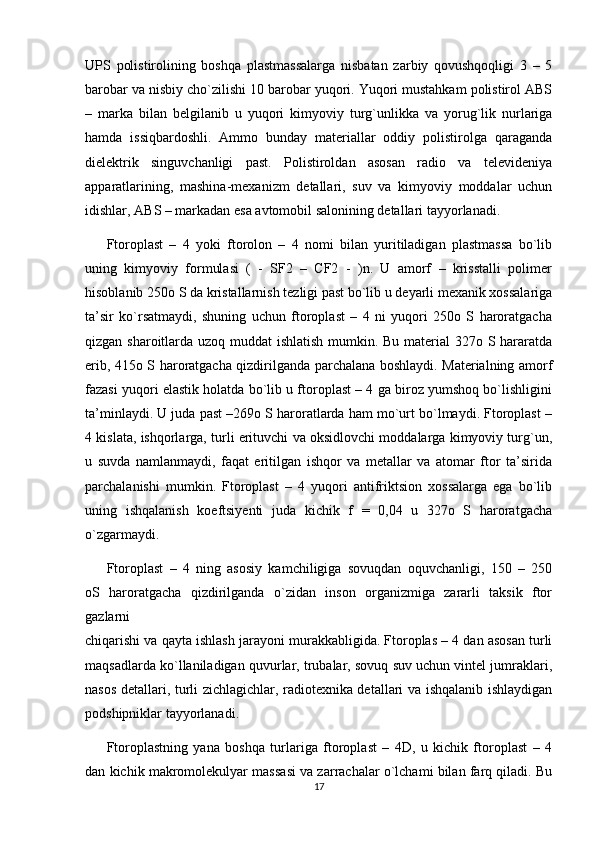 UPS   polistirolining   boshqa   plastmassalarga   nisbatan   zarbiy   qovushqoqligi   3   –   5
barobar va nisbiy cho`zilishi 10 barobar yuqori. Yuqori mustahkam polistirol ABS
–   marka   bilan   belgilanib   u   yuqori   kimyoviy   turg`unlikka   va   yorug`lik   nurlariga
hamda   issiqbardoshli.   Ammo   bunday   materiallar   oddiy   polistirolga   qaraganda
dielektrik   singuvchanligi   past.   Polistiroldan   asosan   radio   va   televideniya
apparatlarining,   mashina-mexanizm   detallari,   suv   va   kimyoviy   moddalar   uchun
idishlar, ABS – markadan esa avtomobil salonining detallari tayyorlanadi.
Ftoroplast   –   4   yoki   ftorolon   –   4   nomi   bilan   yuritiladigan   plastmassa   bo`lib
uning   kimyoviy   formulasi   (   -   SF2   –   CF2   -   )n.   U   amorf   –   krisstalli   polimer
hisoblanib 250o S da kristallarnish tezligi past bo`lib u deyarli mexanik xossalariga
ta’sir   ko`rsatmaydi,   shuning   uchun   ftoroplast   –   4   ni   yuqori   250o   S   haroratgacha
qizgan sharoitlarda uzoq muddat  ishlatish mumkin. Bu material 327o S hararatda
erib, 415o S haroratgacha qizdirilganda parchalana boshlaydi. Materialning amorf
fazasi   yuqori elastik holatda bo`lib u ftoroplast – 4 ga biroz yumshoq bo`lishligini
ta’minlaydi. U juda past –269o S haroratlarda ham mo`urt bo`lmaydi. Ftoroplast –
4 kislata, ishqorlarga, turli erituvchi va oksidlovchi moddalarga kimyoviy turg`un,
u   suvda   namlanmaydi,   faqat   eritilgan   ishqor   va   metallar   va   atomar   ftor   ta’sirida
parchalanishi   mumkin.   Ftoroplast   –   4   yuqori   antifriktsion   xossalarga   ega   bo`lib
uning   ishqalanish   koeftsiyenti   juda   kichik   f   =   0,04   u   327o   S   haroratgacha
o`zgarmaydi.
Ftoroplast   –   4   ning   asosiy   kamchiligiga   sovuqdan   oquvchanligi,   150   –   250
oS   haroratgacha   qizdirilganda   o`zidan   inson   organizmiga   zararli   taksik   ftor
gazlarni
chiqarishi va qayta ishlash jarayoni murakkabligida. Ftoroplas – 4 dan asosan turli
maqsadlarda ko`llaniladigan quvurlar, trubalar, sovuq suv uchun vintel jumraklari,
nasos detallari, turli zichlagichlar, radiotexnika detallari va ishqalanib ishlaydigan
podshipniklar tayyorlanadi.
Ftoroplastning   yana   boshqa   turlariga   ftoroplast   –   4D,   u   kichik   ftoroplast   –   4
dan kichik makromolekulyar massasi va zarrachalar o`lchami bilan farq qiladi. Bu
17 