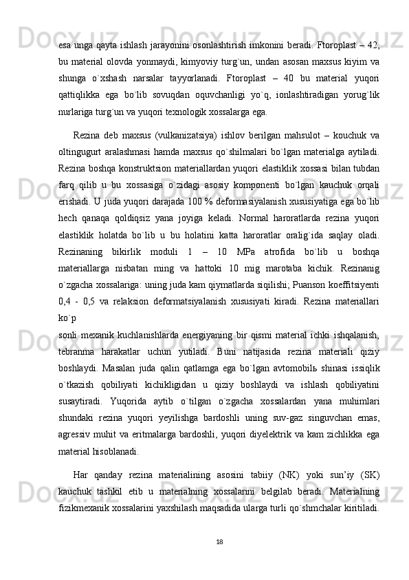 esa unga qayta ishlash jarayonini osonlashtirish  imkonini  beradi. Ftoroplast  – 42,
bu   material   olovda   yonmaydi,   kimyoviy   turg`un,   undan   asosan   maxsus   kiyim   va
shunga   o`xshash   narsalar   tayyorlanadi.   Ftoroplast   –   40   bu   material   yuqori
qattiqlikka   ega   bo`lib   sovuqdan   oquvchanligi   yo`q,   ionlashtiradigan   yorug`lik
nurlariga turg`un va yuqori texnologik xossalarga ega.
Rezina   deb   maxsus   (vulkanizatsiya)   ishlov   berilgan   mahsulot   –   kouchuk   va
oltingugurt   aralashmasi   hamda   maxsus   qo`shilmalari   bo`lgan   materialga   aytiladi.
Rezina boshqa konstruktsion materiallardan yuqori elastiklik xossasi  bilan tubdan
farq   qilib   u   bu   xossasiga   o`zidagi   asosiy   komponenti   bo`lgan   kauchuk   orqali
erishadi. U juda yuqori darajada 100 % deformasiyalanish xususiyatiga ega bo`lib
hech   qanaqa   qoldiqsiz   yana   joyiga   keladi.   Normal   haroratlarda   rezina   yuqori
elastiklik   holatda   bo`lib   u   bu   holatini   katta   haroratlar   oralig`ida   saqlay   oladi.
Rezinaning   bikirlik   moduli   1   –   10   MPa   atrofida   bo`lib   u   boshqa
materiallarga   nisbatan   ming   va   hattoki   10   mig   marotaba   kichik.   Rezinanig
o`zgacha xossalariga: uning juda kam qiymatlarda siqilishi; Puanson koeffitsiyenti
0,4   -   0,5   va   relaksion   deformatsiyalanish   xususiyati   kiradi.   Rezina   materiallari
ko`p
sonli   mexanik   kuchlanishlarda   energiyaning   bir   qismi   material   ichki   ishqalanish,
tebranma   harakatlar   uchun   yutiladi.   Buni   natijasida   rezina   materiali   qiziy
boshlaydi.   Masalan   juda   qalin   qatlamga   ega   bo`lgan   avtomobil ь   shinasi   issiqlik
o`tkazish   qobiliyati   kichikligidan   u   qiziy   boshlaydi   va   ishlash   qobiliyatini
susaytiradi.   Yuqorida   aytib   o`tilgan   o`zgacha   xossalardan   yana   muhimlari
shundaki   rezina   yuqori   yeyilishga   bardoshli   uning   suv-gaz   singuvchan   emas,
agressiv   muhit   va   eritmalarga   bardoshli,   yuqori   diyelektrik   va   kam   zichlikka   ega
material hisoblanadi.
Har   qanday   rezina   materialining   asosini   tabiiy   (NK)   yoki   sun’iy   (SK)
kauchuk   tashkil   etib   u   materialning   xossalarini   belgilab   beradi.   Materialning
fizikmexanik xossalarini yaxshilash maqsadida ularga turli qo`shmchalar kiritiladi.
18 