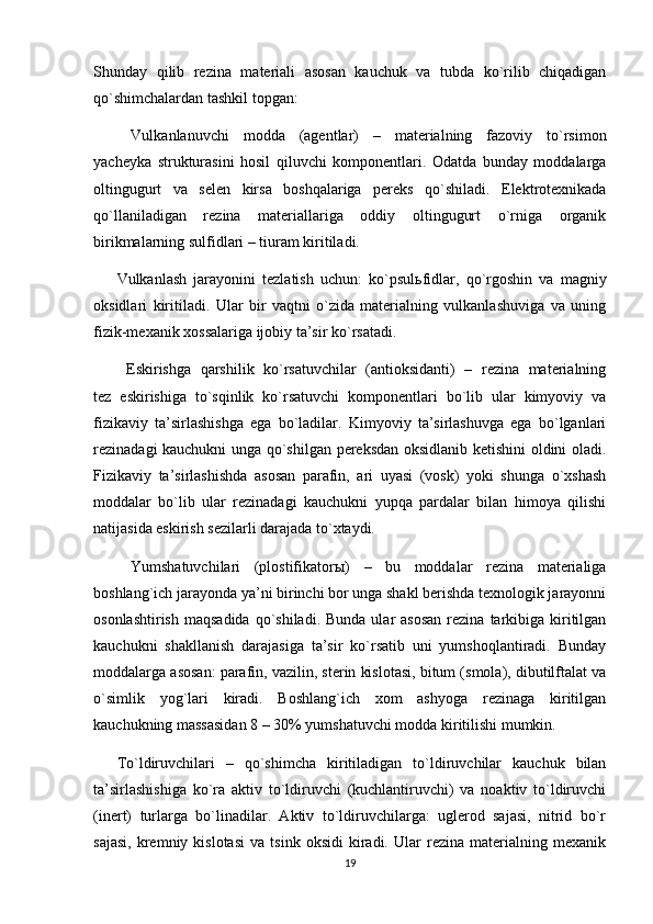 Shunday   qilib   rezina   materiali   asosan   kauchuk   va   tubda   ko`rilib   chiqadigan
qo`shimchalardan tashkil topgan:
  Vulkanlanuvchi   modda   (agentlar)   –   materialning   fazoviy   to`rsimon
yacheyka   strukturasini   hosil   qiluvchi   komponentlari.   Odatda   bunday   moddalarga
oltingugurt   va   selen   kirsa   boshqalariga   pereks   qo`shiladi.   Elektrotexnikada
qo`llaniladigan   rezina   materiallariga   oddiy   oltingugurt   o`rniga   organik
birikmalarning sulfidlari – tiuram kiritiladi.
Vulkanlash   jarayonini   tezlatish   uchun:   ko`psul ь fidlar,   qo`rgoshin   va   magniy
oksidlari   kiritiladi.   Ular   bir   vaqtni   o`zida   materialning   vulkanlashuviga   va   uning
fizik-mexanik xossalariga ijobiy ta’sir ko`rsatadi.
  Eskirishga   qarshilik   ko`rsatuvchilar   (antioksidanti)   –   rezina   materialning
tez   eskirishiga   to`sqinlik   ko`rsatuvchi   komponentlari   bo`lib   ular   kimyoviy   va
fizikaviy   ta’sirlashishga   ega   bo`ladilar.   Kimyoviy   ta’sirlashuvga   ega   bo`lganlari
rezinadagi kauchukni unga qo`shilgan pereksdan oksidlanib ketishini oldini oladi.
Fizikaviy   ta’sirlashishda   asosan   parafin,   ari   uyasi   (vosk)   yoki   shunga   o`xshash
moddalar   bo`lib   ular   rezinadagi   kauchukni   yupqa   pardalar   bilan   himoya   qilishi
natijasida eskirish sezilarli darajada to`xtaydi.
  Yumshatuvchilari   (plostifikator ы )   –   bu   moddalar   rezina   materialiga
boshlang`ich jarayonda ya’ni birinchi bor unga shakl berishda texnologik jarayonni
osonlashtirish  maqsadida   qo`shiladi.  Bunda  ular  asosan  rezina  tarkibiga  kiritilgan
kauchukni   shakllanish   darajasiga   ta’sir   ko`rsatib   uni   yumshoqlantiradi.   Bunday
moddalarga asosan: parafin, vazilin, sterin kislotasi, bitum (smola), dibutilftalat va
o`simlik   yog`lari   kiradi.   Boshlang`ich   xom   ashyoga   rezinaga   kiritilgan
kauchukning massasidan 8 – 30% yumshatuvchi modda kiritilishi mumkin.
To`ldiruvchilari   –   qo`shimcha   kiritiladigan   to`ldiruvchilar   kauchuk   bilan
ta’sirlashishiga   ko`ra   aktiv   to`ldiruvchi   (kuchlantiruvchi)   va   noaktiv   to`ldiruvchi
(inert)   turlarga   bo`linadilar.   Aktiv   to`ldiruvchilarga:   uglerod   sajasi,   nitrid   bo`r
sajasi,   kremniy   kislotasi   va   tsink  oksidi   kiradi.  Ular   rezina   materialning  mexanik
19 