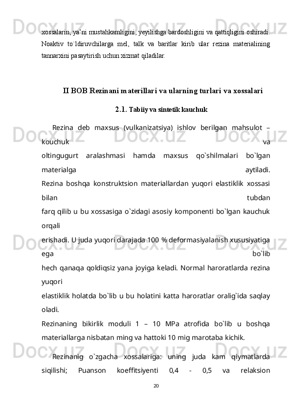 xossalarin, ya’ni mustahkamligini, yeyilishga bardoshligini va qattiqligini oshiradi.
Noaktiv   to`ldiruvchilarga   mel,   talk   va   baritlar   kirib   ular   rezina   materialining
tannarxini pasaytirish uchun xizmat qiladilar.
II BOB  Rezinani materillari va ularning turlari va xossalari
2.1.  Tabiiy va sintetik kauchuk
Rezina   deb   maxsus   (vulkanizatsiya)   ishlov   berilgan   mahsulot   –
kouchuk   va
oltingugurt   aralashmasi   hamda   maxsus   qo`shilmalari   bo`lgan
materialga   aytiladi.
Rezina   boshqa   konstruktsion   materiallardan   yuqori   elastiklik   xossasi
bilan   tubdan
farq  qilib   u  bu   xossasiga   o`zidagi  asosiy   komponenti  bo`lgan   kauchuk
orqali
erishadi. U juda yuqori darajada 100 % deformasiyalanish xususiyatiga
ega   bo`lib
hech   qanaqa   qoldiqsiz   yana   joyiga   keladi.   Normal  haroratlarda   rezina
yuqori
elastiklik  holatda  bo`lib  u bu  holatini katta  haroratlar  oralig`ida  saqlay
oladi.
Rezinaning   bikirlik   moduli   1   –   10   MPa   atrofida   bo`lib   u   boshqa
materiallarga nisbatan ming va hattoki 10 mig marotaba kichik. 
Rezinanig   o`zgacha   xossalariga:   uning   juda   kam   qiymatlarda
siqilishi;   Puanson   koeffitsiyenti   0,4   -   0,5   va   relaksion
20 