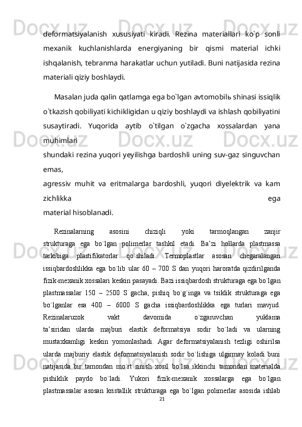 deformatsiyalanish   xususiyati   kiradi.   Rezina   materiallari   ko`p   sonli
mexanik   kuchlanishlarda   energiyaning   bir   qismi   material   ichki
ishqalanish, tebranma harakatlar uchun yutiladi. Buni natijasida rezina
materiali qiziy boshlaydi. 
Masalan juda qalin qatlamga ega bo`lgan avtomobil ь  shinasi issiqlik
o`tkazish qobiliyati kichikligidan u qiziy boshlaydi va ishlash qobiliyatini
susaytiradi.   Yuqorida   aytib   o`tilgan   o`zgacha   xossalardan   yana
muhimlari
shundaki rezina yuqori yeyilishga  bardoshli uning suv-gaz singuvchan
emas,
agressiv   muhit   va   eritmalarga   bardoshli,   yuqori   diyelektrik   va   kam
zichlikka   ega
material hisoblanadi.
Rezinalarning   asosini   chiziqli   yoki   tarmoqlangan   zanjir
strukturaga   ega   bo`lgan   polimerlar   tashkil   etadi.   Ba’zi   hollarda   plastmassa
tarkibiga   plastifikatorlar   qo`shiladi.   Termoplastlar   asosan   chegaralangan
issiqbardoshlikka   ega   bo`lib   ular   60   –   700   S   dan   yuqori   haroratda   qizdirilganda
fizik-mexanik xossalari keskin pasayadi. Bazi issiqbardosh strukturaga ega bo`lgan
plastmassalar   150   –   2500   S   gacha,   pishiq   bo`g`inga   va   tsiklik   strukturaga   ega
bo`lganlar   esa   400   –   6000   S   gacha   issiqbardoshlikka   ega   turlari   mavjud.
Rezinalaruzok   vakt   davomida   o`zgaruvchan   yuklama
ta’siridan   ularda   majburi   elastik   deformatsiya   sodir   bo`ladi   va   ularning
mustaxkamligi   keskin   yomonlashadi.   Agar   deformatsiyalanish   tezligi   oshirilsa
ularda   majburiy   elastik   deformatsiyalanish   sodir   bo`lishiga   ulgirmay   koladi   buni
natijasida   bir   tamondan   mo`rt   sinish   xosil   bo`lsa   ikkinchi   tamondan   materialda
pishiklik   paydo   bo`ladi.   Yukori   fizik-mexanik   xossalarga   ega   bo`lgan
plastmassalar   asosan   kristallik   strukturaga   ega   bo`lgan   polimerlar   asosida   ishlab
21 