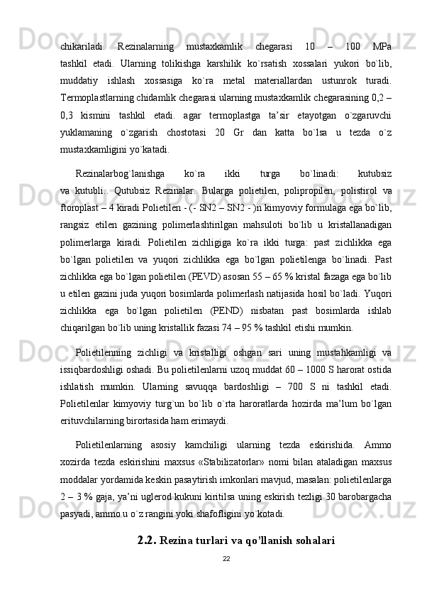 chikariladi.   Rezinalarning   mustaxkamlik   chegarasi   10   –   100   MPa
tashkil   etadi.   Ularning   tolikishga   karshilik   ko`rsatish   xossalari   yukori   bo`lib,
muddatiy   ishlash   xossasiga   ko`ra   metal   materiallardan   ustunrok   turadi.
Termoplastlarning chidamlik chegarasi ularning mustaxkamlik chegarasining 0,2 –
0,3   kismini   tashkil   etadi.   agar   termoplastga   ta’sir   etayotgan   o`zgaruvchi
yuklamaning   o`zgarish   chostotasi   20   Gr   dan   katta   bo`lsa   u   tezda   o`z
mustaxkamligini yo`katadi.
Rezinalarbog`lanishga   ko`ra   ikki   turga   bo`linadi:   kutubsiz
va   kutubli. .   Qutubsiz   Rezinalar.   Bularga   polietilen,   polipropilen,   polistirol   va
ftoroplast – 4  kiradi   Polietilen -  (- SN2 – SN2 - )n kimyoviy formulaga ega bo`lib,
rangsiz   etilen   gazining   polimerlashtirilgan   mahsuloti   bo`lib   u   kristallanadigan
polimerlarga   kiradi.   Polietilen   zichligiga   ko`ra   ikki   turga:   past   zichlikka   ega
bo`lgan   polietilen   va   yuqori   zichlikka   ega   bo`lgan   polietilenga   bo`linadi.   Past
zichlikka ega bo`lgan   polietilen (PEVD) asosan 55 – 65 % kristal fazaga ega bo`lib
u etilen gazini juda   yuqori bosimlarda polimerlash natijasida hosil bo`ladi. Yuqori
zichlikka   ega   bo`lgan   polietilen   (PEND)   nisbatan   past   bosimlarda   ishlab
chiqarilgan bo`lib uning   kristallik fazasi 74 – 95 % tashkil etishi mumkin.
Polietilenning   zichligi   va   kristalligi   oshgan   sari   uning   mustahkamligi   va
issiqbardoshligi oshadi. Bu polietilenlarni uzoq muddat 60 – 1000 S harorat ostida
ishlatish   mumkin.   Ularning   savuqqa   bardoshligi   –   700   S   ni   tashkil   etadi.
Polietilenlar   kimyoviy   turg`un   bo`lib   o`rta   haroratlarda   hozirda   ma’lum   bo`lgan
erituvchilarning birortasida ham erimaydi.
Polietilenlarning   asosiy   kamchiligi   ularning   tezda   eskirishida.   Ammo
xozirda   tezda   eskirishini   maxsus   «Stabilizatorlar»   nomi   bilan   ataladigan   maxsus
moddalar yordamida keskin pasaytirish imkonlari mavjud, masalan: polietilenlarga
2 – 3 % gaja, ya’ni uglerod kukuni kiritilsa uning eskirish tezligi 30 barobargacha
pasyadi, ammo u o`z rangini yoki shafofligini yo`kotadi.
2.2.  Rezina turlari va qo’llanish sоhalari
22 