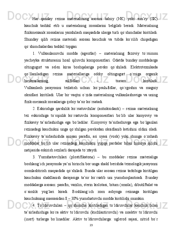 Har   qanday   rezina   materialining   asosini   tabiiy   (NK)   yoki   sun’iy   (SK)
kauchuk   tashkil   etib   u   materialning   xossalarini   belgilab   beradi.   Materialning
fizikmexanik xossalarini yaxshilash maqsadida ularga turli qo`shmchalar kiritiladi.
Shunday   qilib   rezina   materiali   asosan   kauchuk   va   tubda   ko`rilib   chiqadigan
qo`shimchalardan tashkil topgan:
1.   Vulkanlanuvchi   modda   (agentlar)   –   materialning   fazoviy   to`rsimon
yacheyka   strukturasini   hosil   qiluvchi   komponentlari.   Odatda   bunday   moddalarga
oltingugurt   va   selen   kirsa   boshqalariga   pereks   qo`shiladi.   Elektrotexnikada
qo`llaniladigan   rezina   materiallariga   oddiy   oltingugurt   o`rniga   organik
birikmalarning   sulfidlari   –   tiuram   kiritiladi.
Vulkanlash   jarayonini   tezlatish   uchun:   ko`psul ь fidlar,   qo`rgoshin   va   magniy
oksidlari   kiritiladi.   Ular   bir   vaqtni   o`zida   materialning   vulkanlashuviga   va   uning
fizik-mexanik xossalariga ijobiy ta’sir ko`rsatadi.
2.   Eskirishga   qarshilik   ko`rsatuvchilar   (antioksidanti)   –   rezina   materialning
tez   eskirishiga   to`sqinlik   ko`rsatuvchi   komponentlari   bo`lib   ular   kimyoviy   va
fizikaviy   ta’sirlashishga   ega   bo`ladilar.   Kimyoviy   ta’sirlashuvga   ega   bo`lganlari
rezinadagi kauchukni unga qo`shilgan pereksdan oksidlanib ketishini oldini oladi.
Fizikaviy   ta’sirlashishda   asosan   parafin,   ari   uyasi   (vosk)   yoki   shunga   o`xshash
moddalar   bo`lib   ular   rezinadagi   kauchukni   yupqa   pardalar   bilan   himoya   qilishi
natijasida eskirish sezilarli darajada to`xtaydi.
3.   Yumshatuvchilari   (plostifikatorы)   –   bu   moddalar   rezina   materialiga
boshlang`ich jarayonda ya’ni birinchi bor unga shakl berishda texnologik jarayonni
osonlashtirish  maqsadida   qo`shiladi.  Bunda  ular  asosan  rezina  tarkibiga  kiritilgan
kauchukni   shakllanish   darajasiga   ta’sir   ko`rsatib   uni   yumshoqlantiradi.   Bunday
moddalarga asosan: parafin, vazilin, sterin kislotasi, bitum (smola), dibutilftalat va
o`simlik   yog`lari   kiradi.   Boshlang`ich   xom   ashyoga   rezinaga   kiritilgan
kauchukning massasidan 8 – 30% yumshatuvchi modda kiritilishi mumkin.
4.   To`ldiruvchilari   –   qo`shimcha   kiritiladigan   to`ldiruvchilar   kauchuk   bilan
ta’sirlashishiga   ko`ra   aktiv   to`ldiruvchi   (kuchlantiruvchi)   va   noaktiv   to`ldiruvchi
(inert)   turlarga   bo`linadilar.   Aktiv   to`ldiruvchilarga:   uglerod   sajasi,   nitrid   bo`r
23 