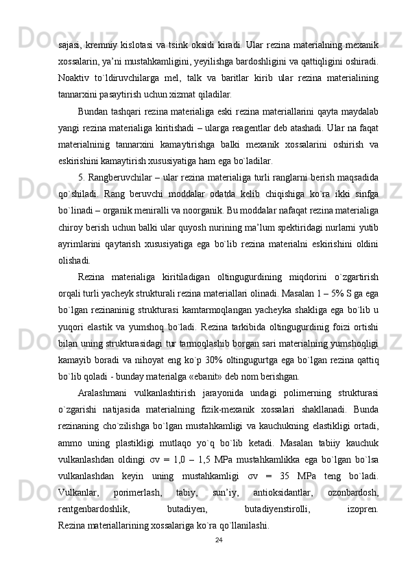 sajasi,   kremniy   kislotasi   va   tsink  oksidi   kiradi.  Ular   rezina   materialning  mexanik
xossalarin, ya’ni mustahkamligini, yeyilishga bardoshligini va qattiqligini oshiradi.
Noaktiv   to`ldiruvchilarga   mel,   talk   va   baritlar   kirib   ular   rezina   materialining
tannarxini pasaytirish uchun xizmat qiladilar.
Bundan tashqari rezina materialiga eski  rezina materiallarini qayta maydalab
yangi rezina materialiga kiritishadi – ularga reagentlar deb atashadi. Ular na faqat
materialninig   tannarxini   kamaytirishga   balki   mexanik   xossalarini   oshirish   va
eskirishini kamaytirish xususiyatiga ham ega bo`ladilar.
5. Rangberuvchilar – ular rezina materialiga turli ranglarni berish maqsadida
qo`shiladi.   Rang   beruvchi   moddalar   odatda   kelib   chiqishiga   ko`ra   ikki   sinfga
bo`linadi – organik meniralli va noorganik. Bu moddalar nafaqat rezina materialiga
chiroy berish uchun balki ular quyosh nurining ma’lum spektiridagi nurlarni yutib
ayrimlarini   qaytarish   xususiyatiga   ega   bo`lib   rezina   materialni   eskirishini   oldini
olishadi.
Rezina   materialiga   kiritiladigan   oltingugurdining   miqdorini   o`zgartirish
orqali turli yacheyk strukturali rezina materiallari olinadi. Masalan 1 – 5% S ga ega
bo`lgan   rezinaninig   strukturasi   kamtarmoqlangan   yacheyka   shakliga   ega   bo`lib   u
yuqori   elastik   va   yumshoq   bo`ladi.   Rezina   tarkibida   oltingugurdinig   foizi   ortishi
bilan uning strukturasidagi tur tarmoqlashib borgan sari materialning yumshoqligi
kamayib boradi  va nihoyat  eng ko`p 30%  oltingugurtga ega bo`lgan rezina qattiq
bo`lib qoladi - bunday materialga « ebanit » deb nom berishgan.
Aralashmani   vulkanlashtirish   jarayonida   undagi   polimerning   strukturasi
o`zgarishi   natijasida   materialning   fizik-mexanik   xossalari   shakllanadi.   Bunda
rezinaning   cho`zilishga   bo`lgan   mustahkamligi   va   kauchukning   elastikligi   ortadi,
ammo   uning   plastikligi   mutlaqo   yo`q   bo`lib   ketadi.   Masalan   tabiiy   kauchuk
vulkanlashdan   oldingi   σ v   =   1,0   –   1,5   MPa   mustahkamlikka   ega   bo`lgan   bo`lsa
vulkanlashdan   keyin   uning   mustahkamligi   σ v   =   35   MPa   teng   bo`ladi.
Vulkanlar,   porimerlash,   tabiy,   sun’iy,   antioksidantlar,   ozonbardosh,
rentgenbardoshlik,   butadiyen,   butadiyenstirolli,   izopren.
Rezina materiallarining xossalariga ko`ra qo`llanilashi.
24 