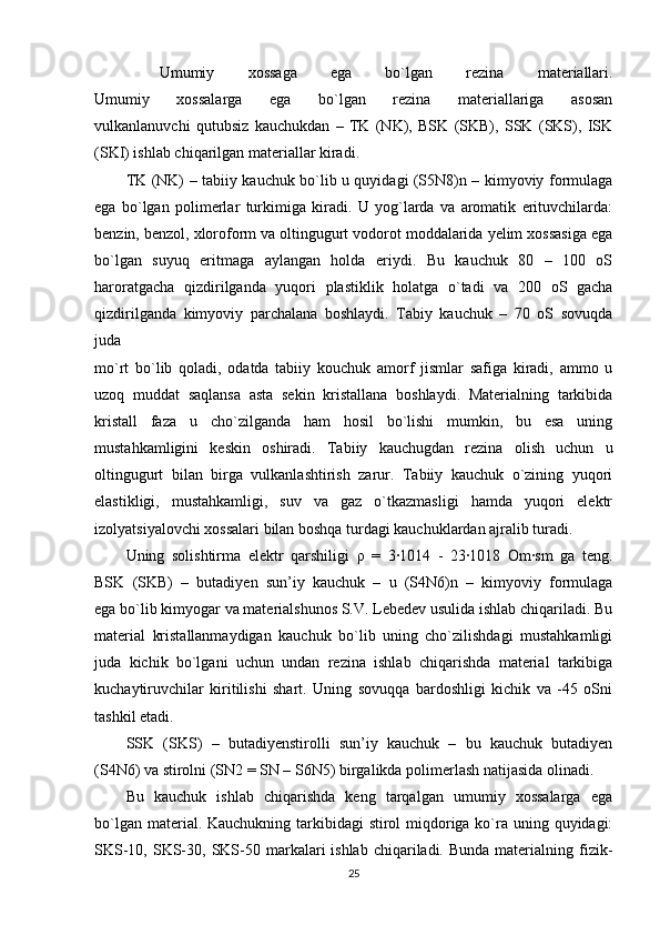   Umumiy   xossaga   ega   bo`lgan   rezina   materiallari.
Umumiy   xossalarga   ega   bo`lgan   rezina   materiallariga   asosan
vulkanlanuvchi   qutubsiz   kauchukdan   –   TK   (NK),   BSK   (SKB),   SSK   (SKS),   ISK
(SKI) ishlab chiqarilgan materiallar kiradi.
TK (NK)   – tabiiy kauchuk bo`lib u quyidagi (S5N8)n – kimyoviy formulaga
ega   bo`lgan   polimerlar   turkimiga   kiradi.   U   yog`larda   va   aromatik   erituvchilarda:
benzin, benzol, xloroform va oltingugurt vodorot moddalarida yelim xossasiga ega
bo`lgan   suyuq   eritmaga   aylangan   holda   eriydi.   Bu   kauchuk   80   –   100   oS
haroratgacha   qizdirilganda   yuqori   plastiklik   holatga   o`tadi   va   200   oS   gacha
qizdirilganda   kimyoviy   parchalana   boshlaydi.   Tabiy   kauchuk   –   70   oS   sovuqda
juda
mo`rt   bo`lib   qoladi,   odatda   tabiiy   kouchuk   amorf   jismlar   safiga   kiradi,   ammo   u
uzoq   muddat   saqlansa   asta   sekin   kristallana   boshlaydi.   Materialning   tarkibida
kristall   faza   u   cho`zilganda   ham   hosil   bo`lishi   mumkin,   bu   esa   uning
mustahkamligini   keskin   oshiradi.   Tabiiy   kauchugdan   rezina   olish   uchun   u
oltingugurt   bilan   birga   vulkanlashtirish   zarur.   Tabiiy   kauchuk   o`zining   yuqori
elastikligi,   mustahkamligi,   suv   va   gaz   o`tkazmasligi   hamda   yuqori   elektr
izolyatsiyalovchi xossalari bilan boshqa turdagi kauchuklardan ajralib turadi.
Uning   solishtirma   elektr   qarshiligi   ρ   =   3·1014   -   23·1018   Om·sm   ga   teng.
BSK   (SKB)   –   butadiyen   sun’iy   kauchuk   –   u   (S4N6)n   –   kimyoviy   formulaga
ega bo`lib kimyogar va materialshunos S.V. Lebedev usulida ishlab chiqariladi. Bu
material   kristallanmaydigan   kauchuk   bo`lib   uning   cho`zilishdagi   mustahkamligi
juda   kichik   bo`lgani   uchun   undan   rezina   ishlab   chiqarishda   material   tarkibiga
kuchaytiruvchilar   kiritilishi   shart.   Uning   sovuqqa   bardoshligi   kichik   va   -45   oSni
tashkil etadi.
SSK   (SKS)   –   butadiyenstirolli   sun’iy   kauchuk   –   bu   kauchuk   butadiyen
(S4N6) va stirolni (SN2 = SN – S6N5) birgalikda polimerlash natijasida olinadi.
Bu   kauchuk   ishlab   chiqarishda   keng   tarqalgan   umumiy   xossalarga   ega
bo`lgan material. Kauchukning tarkibidagi stirol miqdoriga ko`ra uning quyidagi:
SKS-10,  SKS-30, SKS-50 markalari  ishlab  chiqariladi. Bunda   materialning  fizik-
25 