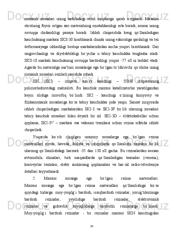 mexanik   xossalari   uning   tarkibidagi   stirol   miqdoriga   qarab   o`zgaradi.   Masalan
stirolning foyizi  ortgan sari materialning mustahkamligi orta boradi, ammo uning
sovuqqa   chidamliligi   pasaya   boradi.   Ishlab   chiqarishda   keng   qo`llaniladigan
kauchukning markasi SKS-30 hisoblanadi chunki uning eskirishga qarshiligi va tez
deformasiyaga   ishlashligi   boshqa   markalarnikidan   ancha   yuqori   hisoblanadi.   Gaz
singuvchanligi   va   diyelektrikligi   bo`yicha   u   tabiiy   kauchukka   tenglasha   oladi.
SKS-10  markali   kauchukning  sovuqqa  bardoshligi  yuqori  -77 oS  ni  tashkil   etadi.
Agarda bu materialga ma’lum xossalarga ega bo`lgan to`ldiruvchi qo`shilsa uning
mexanik xossalari sezilarli ravishda oshadi.
ISK   (SKI)   –   izopren   sun’iy   kauchugi   –   S5N8   izoperenning
polimerlashuvidagi   mahsuloti.   Bu   kauchuk   maxsus   katallizatorlar   yaratilgandan
keyin   olishga   muvofoq   bo`lindi.   SKI   -   kauchugi   o`zining   kimyoviy   va
fizikamexanik   xossalariga   ko`ra   tabiiy   kauchukka   juda   yaqin.   Sanoat   miqyosida
ishlab   chiqariladigan   markalaridan   SKI-3   va   SKI-3P   bo`lib   ularning   xossalari
tabiiy   kauchuk   xossalari   bilan   deyarli   bir   xil.   SKI-3D   –   elektrokabellar   uchun
qoplama,   SKI-3V   –   markasi   esa   vakuum   texnikasi   uchun   rezina   sifatida   ishlab
chiqariladi.
Yuqorida   ko`rib   chiqilgan   umumiy   xossalarga   ega   bo`lgan   rezina
materiallari   suvda,   havoda,   kislota   va   ishqorlarda   qo`llanilishi   mumkin   bo`lib
ularning   qo`llanilishdagi   harorati   -35   dan   130   oS   gacha.   Bu   rezinalardan   asosan
avtomobil ь   shinalari,   turli   maqsadlarda   qo`llaniladigan   tasmalar   (remen ь ),
konveyrlar   lentalari,   elektr   simlarning   qoplamalari   va   har-xil   radio-telvideniya
detallari tayyorlanadi.
2.   Maxsus   xossaga   ega   bo`lgan   rezina   materiallari.
Maxsus   xossaga   ega   bo`lgan   rezina   materiallari   qo`llanilishiga   ko`ra
quyidagi   turlarga:   moy-yoqilg`i   bardosh,   issiqbardosh   rezinalar,   yorug`likozonga
bardosh   rezinalar,   yeyilishga   bardosh   rezinalar,   elektrotexnik
rezinalar   va   gidravlik   suyuqliklarga   bardoshli   rezinalarga   bo`linadi.
Moy-yoqilg`i   bardosh   rezinalar   -   bu   rezinalar   maxsus   SKN   kauchugidan
26 