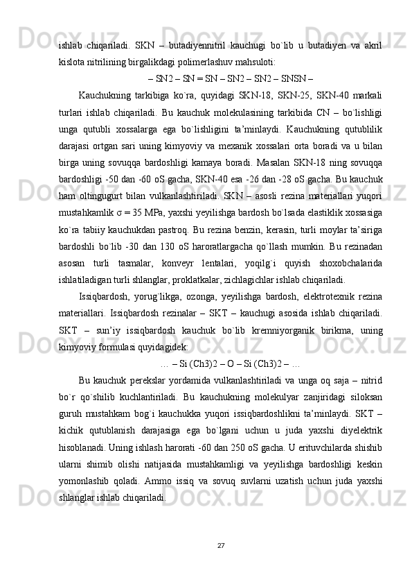 ishlab   chiqariladi.   SKN   –   butadiyennitril   kauchugi   bo`lib   u   butadiyen   va   akril
kislota nitrilining birgalikdagi polimerlashuv mahsuloti:
– SN2 – SN = SN – SN2 – SN2 – SNSN –
Kauchukning   tarkibiga   ko`ra,   quyidagi   SKN-18,   SKN-25,   SKN-40   markali
turlari   ishlab   chiqariladi.   Bu   kauchuk   molekulasining   tarkibida   CN   –   bo`lishligi
unga   qutubli   xossalarga   ega   bo`lishligini   ta’minlaydi.   Kauchukning   qutublilik
darajasi   ortgan   sari   uning   kimyoviy   va   mexanik   xossalari   orta   boradi   va   u   bilan
birga   uning   sovuqqa   bardoshligi   kamaya   boradi.   Masalan   SKN-18   ning   sovuqqa
bardoshligi -50 dan -60 oS gacha, SKN-40 esa -26 dan -28 oS gacha. Bu kauchuk
ham   oltingugurt   bilan   vulkanlashtiriladi.   SKN   –   asosli   rezina   materiallari   yuqori
mustahkamlik  σ  = 35 MPa, yaxshi yeyilishga bardosh bo`lsada elastiklik xossasiga
ko`ra  tabiiy kauchukdan  pastroq.  Bu  rezina  benzin,  kerasin,  turli   moylar   ta’siriga
bardoshli   bo`lib   -30   dan   130   oS   haroratlargacha   qo`llash   mumkin.   Bu   rezinadan
asosan   turli   tasmalar,   konveyr   lentalari,   yoqilg`i   quyish   shoxobchalarida
ishlatiladigan turli shlanglar, proklatkalar, zichlagichlar ishlab chiqariladi.
Issiqbardosh,   yorug`likga,   ozonga,   yeyilishga   bardosh,   elektrotexnik   rezina
materiallari.   Issiqbardosh   rezinalar   –   SKT   –   kauchugi   asosida   ishlab   chiqariladi.
SKT   –   sun’iy   issiqbardosh   kauchuk   bo`lib   kremniyorganik   birikma,   uning
kimyoviy formulasi quyidagidek:
… – Si (Ch3)2 – O – Si (Ch3)2 – …
Bu   kauchuk   perekslar   yordamida   vulkanlashtiriladi   va   unga   oq   saja   –   nitrid
bo`r   qo`shilib   kuchlantiriladi.   Bu   kauchukning   molekulyar   zanjiridagi   siloksan
guruh   mustahkam   bog`i   kauchukka   yuqori   issiqbardoshlikni   ta’minlaydi.   SKT   –
kichik   qutublanish   darajasiga   ega   bo`lgani   uchun   u   juda   yaxshi   diyelektrik
hisoblanadi. Uning ishlash harorati -60 dan 250 oS gacha. U erituvchilarda shishib
ularni   shimib   olishi   natijasida   mustahkamligi   va   yeyilishga   bardoshligi   keskin
yomonlashib   qoladi.   Ammo   issiq   va   sovuq   suvlarni   uzatish   uchun   juda   yaxshi
shlanglar ishlab chiqariladi.
27 