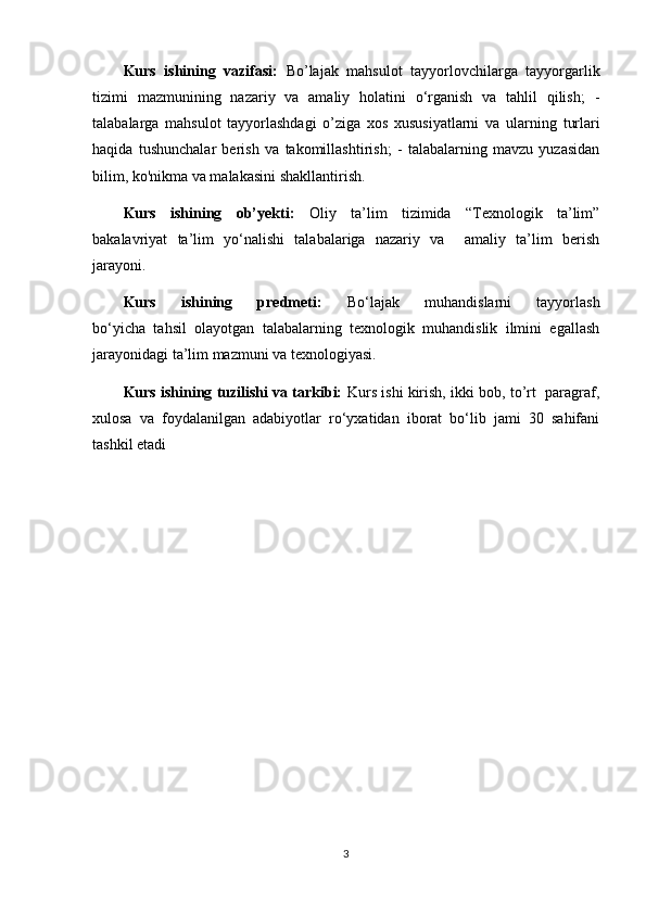 Kurs   ishining   vazifasi:   Bo’lajak   mahsulot   tayyorlovchilarga   tayyorgarlik
tizimi   mazmunining   nazariy   va   amaliy   holatini   o‘rganish   va   tahlil   qilish;   -
talabalarga   mahsulot   tayyorlashdagi   o’ziga   xos   xususiyatlarni   va   ularning   turlari
haqida   tushunchalar   berish   va   takomillashtirish;   -   talabalarning   mavzu   yuzasidan
bilim, ko'nikma va malakasini shakllantirish.
Kurs   ishining   ob’yekti:   Oliy   ta’lim   tizimida   “Texnologik   ta’lim”
bakalavriyat   ta’lim   yo‘nalishi   talabalariga   nazariy   va     amaliy   ta’lim   berish
jarayoni.
Kurs   ishining   predmeti:   Bo‘lajak   muhandislarni   tayyorlash
bo‘yicha   tahsil   olayotgan   talabalarning   texnologik   muhandislik   ilmini   egallash
jarayonidagi ta’lim mazmuni va texnologiyasi.
Kurs ishining tuzilishi va tarkibi:   Kurs ishi kirish, ikki bob, to’rt  paragraf,
xulosa   va   foydalanilgan   adabiyotlar   ro‘yxatidan   iborat   bo‘lib   jami   30   sahifani
tashkil etadi
3 