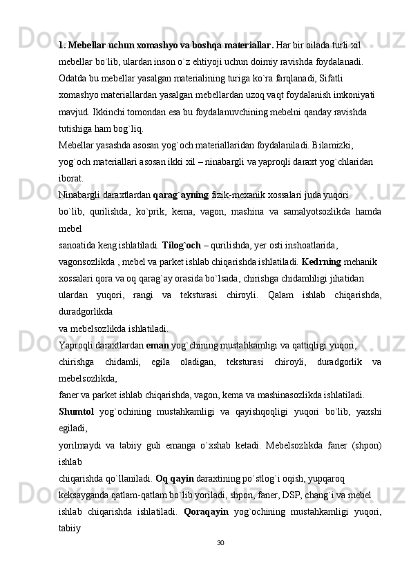 1. Mebellar uchun xomashyo va boshqa materiallar.  Har bir oilada turli xil
mebellar bo`lib, ulardan inson o`z ehtiyoji uchun doimiy ravishda foydalanadi.
Odatda bu mebellar yasalgan materialining turiga ko`ra farqlanadi, Sifatli
xomashyo materiallardan yasalgan mebellardan uzoq vaqt foydalanish imkoniyati
mavjud. Ikkinchi tomondan esa bu foydalanuvchining mebelni qanday ravishda
tutishiga ham bog`liq.
Mebellar yasashda asosan yog`och materiallaridan foydalaniladi. Bilamizki,
yog`och materiallari asosan ikki xil – ninabargli va yaproqli daraxt yog`chlaridan
iborat.
Ninabargli daraxtlardan  qarag`ayning  fizik-mexanik xossalari juda yuqori
bo`lib,   qurilishda,   ko`prik,   kema,   vagon,   mashina   va   samalyotsozlikda   hamda
mebel
sanoatida keng ishlatiladi.  Tilog`och  – qurilishda, yer osti inshoatlarida,
vagonsozlikda , mebel va parket ishlab chiqarishda ishlatiladi.  Kedrning  mehanik
xossalari qora va oq qarag`ay orasida bo`lsada, chirishga chidamliligi jihatidan
ulardan   yuqori,   rangi   va   teksturasi   chiroyli.   Qalam   ishlab   chiqarishda,
duradgorlikda
va mebelsozlikda ishlatiladi.
Yaproqli daraxtlardan  eman  yog`chining mustahkamligi va qattiqligi yuqori,
chirishga   chidamli,   egila   oladigan,   teksturasi   chiroyli,   duradgorlik   va
mebelsozlikda,
faner va parket ishlab chiqarishda, vagon, kema va mashinasozlikda ishlatiladi.
Shumtol   yog`ochining   mustahkamligi   va   qayishqoqligi   yuqori   bo`lib,   yaxshi
egiladi,
yorilmaydi   va   tabiiy   guli   emanga   o`xshab   ketadi.   Mebelsozlikda   faner   (shpon)
ishlab
chiqarishda qo`llaniladi.  Oq qayin  daraxtining po`stlog`i oqish, yupqaroq
keksayganda qatlam-qatlam bo`lib yoriladi, shpon, faner, DSP, chang`i va mebel
ishlab   chiqarishda   ishlatiladi.   Qoraqayin   yog`ochining   mustahkamligi   yuqori,
tabiiy
30 