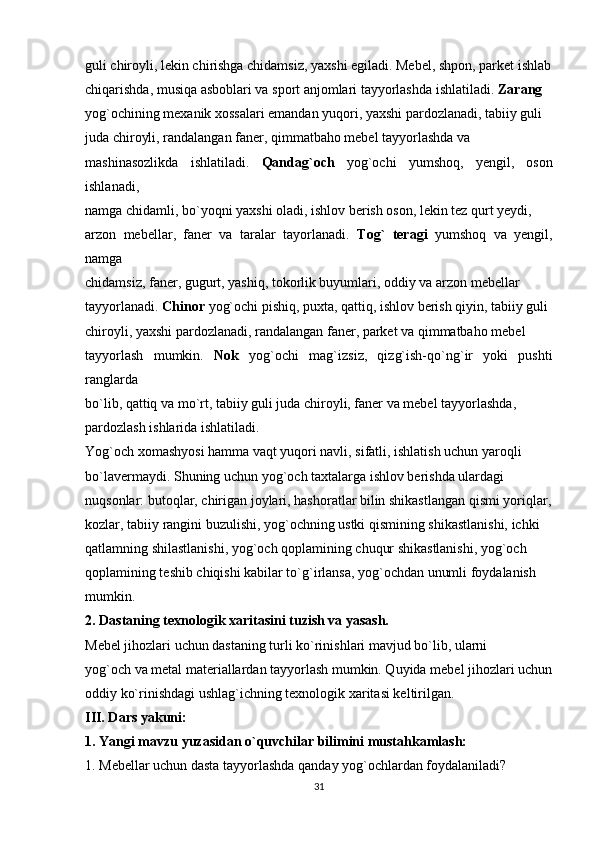 guli chiroyli, lekin chirishga chidamsiz, yaxshi egiladi. Mebel, shpon, parket ishlab
chiqarishda, musiqa asboblari va sport anjomlari tayyorlashda ishlatiladi.  Zarang
yog`ochining mexanik xossalari emandan yuqori, yaxshi pardozlanadi, tabiiy guli
juda chiroyli, randalangan faner, qimmatbaho mebel tayyorlashda va
mashinasozlikda   ishlatiladi.   Qandag`och   yog`ochi   yumshoq,   yengil,   oson
ishlanadi,
namga chidamli, bo`yoqni yaxshi oladi, ishlov berish oson, lekin tez qurt yeydi,
arzon   mebellar,   faner   va   taralar   tayorlanadi.   Tog`   teragi   yumshoq   va   yengil,
namga
chidamsiz, faner, gugurt, yashiq, tokorlik buyumlari, oddiy va arzon mebellar
tayyorlanadi.  Chinor  yog`ochi pishiq, puxta, qattiq, ishlov berish qiyin, tabiiy guli
chiroyli, yaxshi pardozlanadi, randalangan faner, parket va qimmatbaho mebel
tayyorlash   mumkin.   Nok   yog`ochi   mag`izsiz,   qizg`ish-qo`ng`ir   yoki   pushti
ranglarda
bo`lib, qattiq va mo`rt, tabiiy guli juda chiroyli, faner va mebel tayyorlashda,
pardozlash ishlarida ishlatiladi.
Yog`och xomashyosi hamma vaqt yuqori navli, sifatli, ishlatish uchun yaroqli
bo`lavermaydi. Shuning uchun yog`och taxtalarga ishlov berishda ulardagi
nuqsonlar: butoqlar, chirigan joylari, hashoratlar bilin shikastlangan qismi yoriqlar,
kozlar, tabiiy rangini buzulishi, yog`ochning ustki qismining shikastlanishi, ichki
qatlamning shilastlanishi, yog`och qoplamining chuqur shikastlanishi, yog`och
qoplamining teshib chiqishi kabilar to`g`irlansa, yog`ochdan unumli foydalanish
mumkin.
2. Dastaning texnologik xaritasini tuzish va yasash.
Mebel jihozlari uchun dastaning turli ko`rinishlari mavjud bo`lib, ularni
yog`och va metal materiallardan tayyorlash mumkin. Quyida mebel jihozlari uchun
oddiy ko`rinishdagi ushlag`ichning texnologik xaritasi keltirilgan.
III. Dars yakuni:
1. Yangi mavzu yuzasidan o`quvchilar bilimini mustahkamlash:
1. Mebellar uchun dasta tayyorlashda qanday yog`ochlardan foydalaniladi?
31 