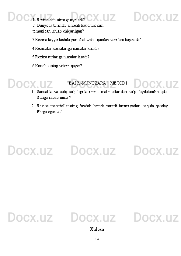 1. Rezina deb nimaga aytiladi?
2. Dunyoda birinchi sintetik kauchuk kim 
tomonidan ishlab chiqarilgan?
        3.Rezina tayyorlashda yumshatuvchi  qanday vazifani bajaradi?
          4.Rezinalar xossalariga namalar kiradi?
        5 Rezina turlariga nimalar kiradi? 
        6.Kauchukning vatani qayer?
“BAHS-MUNOZARA“  METODI
1. Sanoatda   va   xalq   xo’jaligida   rezina   materiallaridan   ko’p   foydalanilmoqda.
Bunga sabab nima ?
2. Rezina   materiallarining   foydali   hamda   zararli   hususiyatlari   haqida   qanday
fikrga egasiz ?
Xulosa
34 