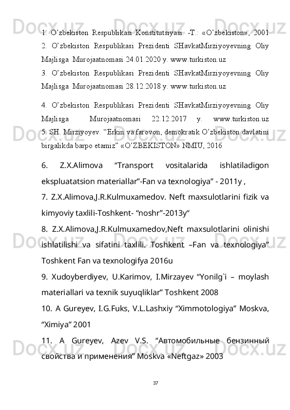 1.   O’zbekiston   Respublikasi   Konstitutsiyasi.   -T.:   «O’zbekiston»,   2001
2.   O’zbekiston   Respublikasi   Prezidenti   SHavkatMirziyoyevning   Oliy
Majlisga  Murojaatnomasi 24.01.2020 y. www.turkiston.uz
3.   O’zbekiston   Respublikasi   Prezidenti   SHavkatMirziyoyevning   Oliy
Majlisga  Murojaatnomasi 28.12.2018 y. www.turkiston.uz
4.   O’zbekiston   Respublikasi   Prezidenti   SHavkatMirziyoyevning   Oliy
Majlisga     Murojaatnomasi   22.12.2017   y.   www.turkiston.uz
5. SH. Mirziyoyev. “Erkin va farovon, demokratik O’zbekiston davlatini
birgalikda barpo etamiz” «O’ZBEKISTON» NMIU, 2016
6.   Z.X.Alimova   “Transport   vositalarida   ishlatiladigon
ekspluatatsion materiallar”-Fan va texnologiya” - 2011y , 
7.   Z.X.Alimova,J.R.Kulmuxamedov.   Neft   maxsulotlarini   fizik   va
kimyoviy taxlili-Toshkent- “noshr”-2013y“
8.   Z.X.Alimova,J.R.Kulmuxamedov,Neft   maxsulotlarini   olinishi
ishlatilishi   va   sifatini   taxlili.   Toshkent   –Fan   va   texnologiya”
Toshkent Fan va texnologifya 2016u
9.   Xudoyberdiyev,   U.Karimov,   I.Mirzayev   “Yonilg`i   –   moylash
materiallari va texnik suyuqliklar” Toshkent 2008
10.  A  Gureyev,   I.G.Fuks,  V.L.Lashxiy   “Ximmotologiya”  Moskva,
“Ximiya” 2001
11.   A   Gureyev ,   Azev   V . S .   “ A втомобильные   бензинный
свойства и применения”  Moskva  « Neftgaz » 2003
37 