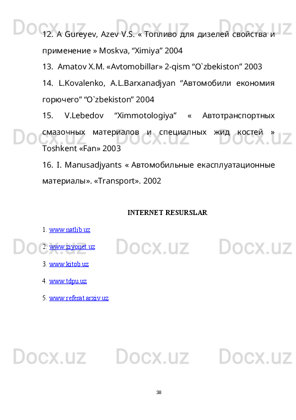 12.   A   Gureyev ,   Azev   V . S .   «   Топливо   для   дизелей   свойства   и
применение »  Moskva , “ Ximiya ” 2004
13.  Amatov X.M. «Avtomobillar» 2-qism “O`zbekiston” 2003
14.   L.Kovalenko,   A.L.Barxanadjyan   “Aвтомобили   економия
горючего” “O`zbekiston” 2004
15.   V.Lebedov   “Ximmotologiya”   «   Aвтотранспортных
смазочных   материалов   и   специалных   жид   костей   »
Toshkent «Fan» 2003
16.   I .   Manusadjyants   «   A втомобильные   екасплуатационные
материалы».  «Transport». 2002
INTERNET RESURSLAR
1.  www.natlib.uz  
2.  www.ziyonet.uz   
3.  www.kitob.uz
4.  www.tdpu.uz
5.  www.referat.arxiv.uz
38 