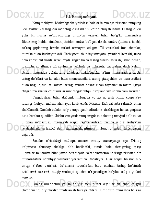 1.2. Nnutq mohiyati.
Nutq mohiyati. Maktabgacha yoshdagi bolalarda ayniqsa nisbatan nutqning
ikki shaklini- dialogikva monologik shakllarini ko’rib chiqish lozim. Dialogik ikki
yoki   bir   necha   so’zlovchining   biron-bir   vaziyat   bilan   bo’g’liq   mavzudagi
fikrlarning   holda,   sintaksik   jihatdan   sodda   bo’lgan   darak,   undov   (iltimos,   talab),
so’roq   gaplarning   barcha   turlari   namoyon   etilgan.   Til   vositalari   imo-ishoralar,
mimika bilan kuchaytiriladi. Tarbiyachi shunday vaziyatni yaratishi kerakki, unda
bolalar turli xil vositalardan foydalangan holda dialog tuzish- so’rash, javob berish,
tushuntirish,   iltimos   qilish,   luqma   tashlash   va   hokazolar   zaruratiga   duch   kelsin.
Ushbu   maqsadda   bolalarning   oiladagi,   maktabgacha   ta’lim   muassasadagi   hyoti,
uning   do’stlari   va   kattalar   bilan   munosabatlari,   uning   qiziqishlari   va   taassurotlari
bilan   bog’liq   turli   xil   mavzulardagi   suhbat   o’tkazishdan   foydalanish   lozim.   Qayd
etilgan malaka va ko’nikmalar monologik nutqni rivojlantirish uchun ham zarurdir.
Tengdoshlari   bilan   dialogik   muloqotni   yo’lga   qo’yish   uchun   kooperativ
tusdagi   faoliyat   muhim   ahamiyat   kasb   etadi.   Mazkur   faoliyat   asta-sekinlik   bilan
shakllanadi. Dastlab bolalar ro’y berayotgan hodisalarni sharhlagan holda, yaqinda
turib harakat qiladilar. Ushbu vaziyatda nutq tengdosh bolaning mavjud bo’lishi va
u   bilan   so’zlashish   imkoniyati   orqali   rag’batlantiradi   hamda   u   o’z   faoliyatini
rejalashtirish va tashkil  etish, shuningdek, ijtimoiy muloqot o’rnatish funksiyasini
bajaradi. 
Bolalar   o’rtasidagi   muloqot   asosan   amaliy   xususiyatga   ega.   Dialog
ko’pincha   shunday   shaklga   olib   boriladiki,   bunda   bola   sherigining   qisqa
luqmalariga harakat bilan javob beradi yoki ro’y berayotgan hodisaga nisbatan o’z
munosabatini   nonutqiy   vositalar   yordamida   ifodalaydi.   Ular   orqali   bolalar   bir-
biriga   e’tibor   berishni,   do’stlarini   tovushidan   bilib   olishni,   tashqi   ko’rinish
detallarini   sezishni,   nutqiy   muloqot   qilishni   o’rganadigan   ko’plab   xalq   o’yinlari
mavjud.
Dialog   muloqotini   yo’lga   qo’yish   uchun   stol   o’yinlari   va   chop   etilgan
(lotodomino) o’yinlardan foydalanish tavsiya etiladi. Juft bo’lib o’ynashda bolalar
10 