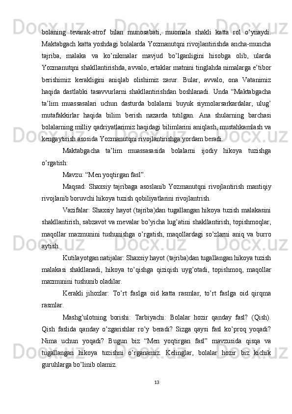 bolaning   tevarak-atrof   bilan   munosabati,   muomala   shakli   katta   rol   o’ynaydi.
Maktabgach katta yoshdagi bolalarda Yozmanutqni rivojlantirishda ancha-muncha
tajriba,   malaka   va   ko’nikmalar   mavjud   bo’lganligini   hisobga   olib,   ularda
Yozmanutqni shakllantirishda, avvalo, ertaklar matnini tinglahda nimalarga e’tibor
berishimiz   kerakligini   aniqlab   olishimiz   zarur.   Bular,   avvalo,   ona   Vatanimiz
haqida   dastlabki   tasavvurlarni   shakllantirishdan   boshlanadi.   Unda   “Maktabgacha
ta’lim   muassasalari   uchun   dasturda   bolalarni   buyuk   siymolarsarkardalar,   ulug’
mutafakkirlar   haqida   bilim   berish   nazarda   tutilgan.   Ana   shularning   barchasi
bolalarning milliy qadriyatlarimiz haqidagi bilimlarini aniqlash, mustahkamlash va
kengaytirish asosida Yozmanutqni rivojlantirishga yordam beradi.
Maktabgacha   ta’lim   muassasasida   bolalarni   ijodiy   hikoya   tuzishga
o’rgatish:
Mavzu: “Men yoqtirgan fasl”.
Maqsad:   Shaxsiy   tajribaga   asoslanib   Yozmanutqni   rivojlantirish   mantiqiy
rivojlanib boruvchi hikoya tuzish qobiliyatlarini rivojlantrish.
Vazifalar: Shaxsiy hayot (tajriba)dan tugallangan hikoya tuzish malakasini
shakllantirish, sabzavot va mevalar bo’yicha lug’atini shakllantirish, topishmoqlar,
maqollar   mazmunini   tushunishga   o’rgatish,   maqollardagi   so’zlarni   aniq   va   burro
aytish. 
Kutilayotgan natijalar: Shaxsiy hayot (tajriba)dan tugallangan hikoya tuzish
malakasi   shakllanadi,   hikoya   to’qishga   qiziqish   uyg’otadi,   topishmoq,   maqollar
mazmunini tushunib oladilar.
Kerakli   jihozlar:   To’rt   faslga   oid   katta   rasmlar,   to’rt   faslga   oid   qirqma
rasmlar.
Mashg’ulotning   borishi:   Tarbiyachi:   Bolalar   hozir   qanday   fasl?   (Qish).
Qish   faslida   qanday   o’zgarishlar   ro’y   beradi?   Sizga   qaysi   fasl   ko’proq   yoqadi?
Nima   uchun   yoqadi?   Bugun   biz   “Men   yoqtirgan   fasl”   mavzusida   qisqa   va
tugallangan   hikoya   tuzishni   o’rganamiz.   Kelinglar,   bolalar   hozir   biz   kichik
guruhlarga bo’linib olamiz.
13 