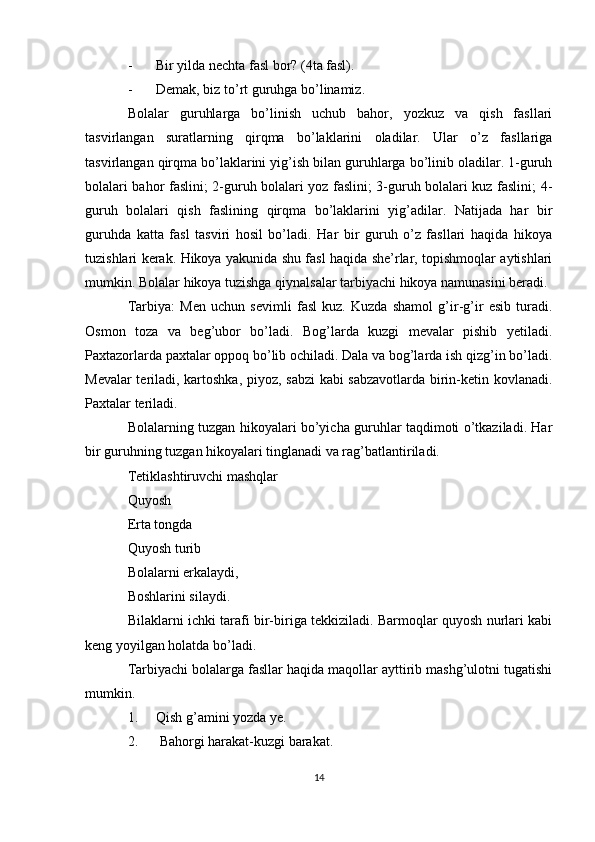 - Bir yilda nechta fasl bor? (4ta fasl).
- Demak, biz to’rt guruhga bo’linamiz.
Bolalar   guruhlarga   bo’linish   uchub   bahor,   yozkuz   va   qish   fasllari
tasvirlangan   suratlarning   qirqma   bo’laklarini   oladilar.   Ular   o’z   fasllariga
tasvirlangan qirqma bo’laklarini yig’ish bilan guruhlarga bo’linib oladilar. 1-guruh
bolalari bahor faslini; 2-guruh bolalari yoz faslini; 3-guruh bolalari kuz faslini; 4-
guruh   bolalari   qish   faslining   qirqma   bo’laklarini   yig’adilar.   Natijada   har   bir
guruhda   katta   fasl   tasviri   hosil   bo’ladi.   Har   bir   guruh   o’z   fasllari   haqida   hikoya
tuzishlari kerak. Hikoya yakunida shu fasl haqida she’rlar, topishmoqlar aytishlari
mumkin. Bolalar hikoya tuzishga qiynalsalar tarbiyachi hikoya namunasini beradi.
Tarbiya:   Men   uchun   sevimli   fasl   kuz.   Kuzda   shamol   g’ir-g’ir   esib   turadi.
Osmon   toza   va   beg’ubor   bo’ladi.   Bog’larda   kuzgi   mevalar   pishib   yetiladi.
Paxtazorlarda paxtalar oppoq bo’lib ochiladi. Dala va bog’larda ish qizg’in bo’ladi.
Mevalar teriladi, kartoshka, piyoz, sabzi  kabi sabzavotlarda birin-ketin kovlanadi.
Paxtalar teriladi.
Bolalarning tuzgan hikoyalari bo’yicha guruhlar taqdimoti o’tkaziladi. Har
bir guruhning tuzgan hikoyalari tinglanadi va rag’batlantiriladi.
Tetiklashtiruvchi mashqlar
Quyosh
Erta tongda
Quyosh turib
Bolalarni erkalaydi,
Boshlarini silaydi.
Bilaklarni ichki tarafi bir-biriga tekkiziladi. Barmoqlar quyosh nurlari kabi
keng yoyilgan holatda bo’ladi.
Tarbiyachi bolalarga fasllar haqida maqollar ayttirib mashg’ulotni tugatishi
mumkin.
1. Qish g’amini yozda ye.
2.  Bahorgi harakat-kuzgi barakat.
14