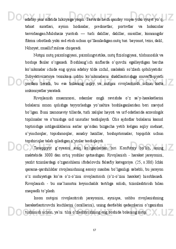 adabiy janr sifatida hikoyaga yaqin. Tasvirda hech qanday voqea yoki syujet yo’q,
tabiat   suratlari,   ayrim   hodisalar,   predmetlar,   portretlar   va   hokazolar
tasvirlangan.Mulohaza   yuritish   —   turli   dalillar,   dalillar,   misollar,   kimningdir
fikrini isbotlash yoki rad etish uchun qo’llaniladigan nutq turi. bayonot, tezis, dalil;
Nihoyat, muallif xulosa chiqaradi.
Nutqni nutq psixologiyasi, psixolingvistika, nutq fiziologiyasi, tilshunoslik va
boshqa   fanlar   o’rganadi.   Boshlang’ich   sinflarda   o’quvchi   egallaydigan   barcha
ko’nikmalar   ichida   eng   qiyini   adabiy   tilda   izchil,   malakali   so’zlash   qobiliyatidir.
Subyektivizatsiya   texnikasi   ushbu   ko’nikmalarni   shakllantirishga   muvaffaqiyatli
yordam   beradi,   bu   esa   bolaning   aqliy   va   nutqini   rivojlantirish   uchun   katta
imkoniyatlar yaratadi.
Rivojlanish   muammosi,   odamlar   ongli   ravishda   o’z   sa’y-harakatlarini
bolalarni   omon   qolishga   tayyorlashga   yo’naltira   boshlaganlaridan   beri   mavjud
bo’lgan. Buni  zamonaviy tillarda, turli xalqlar hayoti va urf-odatlarida arxeologik
topilmalar   va   o’tmishga   oid   unsurlar   tasdiqlaydi.   Olis   ajdodlar   bolalarni   kamol
toptirishga   intilganliklarini   asrlar   qa’ridan   bizgacha   yetib   kelgan   aqliy   mehnat,
o’yinchoqlar,   topishmoqlar,   amaliy   hazillar,   boshqotirmalar,   topqirlik   uchun
topshiriqlar talab qiladigan o’yinlar tasdiqlaydi.
Taraqqiyot   g’oyasini   aniq   ko’rganlardan   biri   Konfutsiy   bo’lib,   uning
maktabida   3000   dan   ortiq   yoshlar   qatnashgan.   Rivojlanish   -   harakat   jarayonini,
yaxlit tizimlardagi o’zgarishlarni ifodalovchi falsafiy kategoriya. (25, s.386) Ichki
qarama-qarshiliklar   rivojlanishning   asosiy   manbai   bo’lganligi   sababli,   bu   jarayon
o’z   mohiyatiga   ko’ra   o’z-o’zini   rivojlantirish   (o’z-o’zini   harakat)   hisoblanadi.
Rivojlanish   -   bu   ma’lumotni   keyinchalik   tartibga   solish,   tizimlashtirish   bilan
maqsadli to’plash. 
Inson   nutqini   rivojlantirish   jarayonini,   ayniqsa,   ushbu   rivojlanishning
harakatlantiruvchi kuchlarini (omillarini), uning dastlabki qadamlarini o’rganishni
tushunish uchun, ya’ni. tilni o’zlashtirishning eng boshida bolaning nutqi.
17
