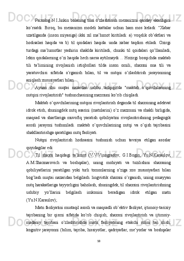 Psixolog N.I.Jinkin  bolaning tilni   o’zlashtirish  mexanizmi   qanday  ekanligini
ko’rsatdi.   Biroq,   bu   mexanizm   modeli   kattalar   uchun   ham   mos   keladi:   “Xabar
uzatilganda (inson miyasiga)  ikki  xil  ma’lumot  kiritiladi:  a)  voqelik ob’ektlari  va
hodisalari   haqida   va   b)   til   qoidalari   haqida.   unda   xabar   taqdim   etiladi.   Oxirgi
turdagi   ma’lumotlar   yashirin   shaklda   kiritiladi,   chunki   til   qoidalari   qo’llaniladi,
lekin qoidalarning o’zi haqida hech narsa aytilmaydi ... Hozirgi bosqichda maktab
tili   ta’limining   rivojlanish   istiqbollari   tilda   inson   omili,   shaxsni   ona   tili   va
yaratuvchisi   sifatida   o’rganish   bilan,   til   va   nutqni   o’zlashtirish   jarayonining
aniqlash xususiyatlari bilan.
Aynan   shu   nuqtai   nazardan   ushbu   tadqiqotda   "maktab   o’quvchilarining
nutqini rivojlantirish" tushunchasining mazmuni ko’rib chiqiladi.
Maktab o’quvchilarining nutqini rivojlantirish deganda til shaxsining adekvat
idrok etish, shuningdek nutq asarini  (matnlarini) o’z mazmuni va shakli  birligida,
maqsad   va   shartlariga   muvofiq   yaratish   qobiliyatini   rivojlantirishning   pedagogik
asosli   jarayoni   tushuniladi.   maktab   o’quvchilarining   nutqi   va   o’qish   tajribasini
shakllantirishga qaratilgan nutq faoliyati.
Nutqni   rivojlantirish   hodisasini   tushunish   uchun   tavsiya   etilgan   asoslar
quyidagilar edi:
Til   shaxsi   haqidagi   ta’limot   (V.V.Vinogradov,   G.I.Bogin,   Yu.N.Karaulov,
A.M.Shaxnarovich   va   boshqalar),   uning   mohiyati   va   tuzilishini   shaxsning
qobiliyatlarini   yaratilgan   yoki   turli   tomonlarning   o’ziga   xos   xususiyatlari   bilan
bog’lash   nuqtai   nazaridan   belgilash.   lingvistik   shaxsni   o’rganish,   uning   muayyan
nutq harakatlariga tayyorligini baholash, shuningdek, til shaxsini rivojlantirishning
uslubiy   yo’llarini   belgilash   imkonini   beradigan   idrok   etilgan   matn
(Yu.N.Karaulov);
Matn faoliyatini mustaqil asosli va maqsadli ob’ektiv faoliyat, ijtimoiy-tarixiy
tajribaning   bir   qismi   sifatida   ko’rib   chiqish;   shaxsni   rivojlantirish   va   ijtimoiy-
madaniy   tajribani   o’zlashtirishda   matn   faoliyatining   etakchi   rolini   tan   olish;
kognitiv   jarayonni   (bilim,   tajriba,   hissiyotlar,   qadriyatlar,   me’yorlar   va   boshqalar
18