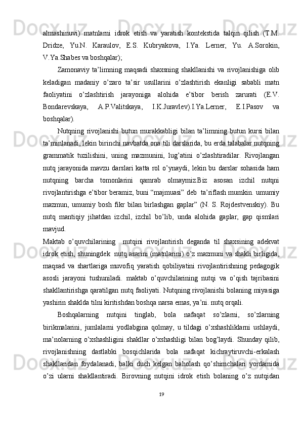 almashinuvi)   matnlarni   idrok   etish   va   yaratish   kontekstida   talqin   qilish   (T.M.
Dridze,   Yu.N.   Karaulov,   E.S.   Kubryakova,   I.Ya.   Lerner,   Yu.   A.Sorokin,
V.Ya.Shabes va boshqalar);
Zamonaviy   ta’limning   maqsadi   shaxsning   shakllanishi   va   rivojlanishiga   olib
keladigan   madaniy   o’zaro   ta’sir   usullarini   o’zlashtirish   ekanligi   sababli   matn
faoliyatini   o’zlashtirish   jarayoniga   alohida   e’tibor   berish   zarurati   (E.V.
Bondarevskaya,   A.P.Valitskaya,   I.K.Juravlev).I.Ya.Lerner,   E.I.Pasov   va
boshqalar).
Nutqning   rivojlanishi   butun   murakkabligi   bilan   ta’limning   butun   kursi   bilan
ta’minlanadi, lekin birinchi navbatda ona tili darslarida, bu erda talabalar nutqning
grammatik   tuzilishini,   uning   mazmunini,   lug’atini   o’zlashtiradilar.   Rivojlangan
nutq  jarayonida   mavzu  darslari   katta  rol   o’ynaydi,   lekin  bu   darslar   sohasida   ham
nutqning   barcha   tomonlarini   qamrab   olmaymiz.Biz   asosan   izchil   nutqni
rivojlantirishga e’tibor beramiz, buni “majmuasi” deb  ta’riflash mumkin. umumiy
mazmun,   umumiy   bosh   fikr   bilan   birlashgan   gaplar”   (N.   S.   Rojdestvenskiy).   Bu
nutq   mantiqiy   jihatdan   izchil,   izchil   bo’lib,   unda   alohida   gaplar,   gap   qismlari
mavjud.
Maktab   o’quvchilarining     nutqini   rivojlantirish   deganda   til   shaxsining   adekvat
idrok etish, shuningdek  nutq asarini (matnlarini) o’z mazmuni va shakli birligida,
maqsad   va   shartlariga   muvofiq   yaratish   qobiliyatini   rivojlantirishning   pedagogik
asosli   jarayoni   tushuniladi.   maktab   o’quvchilarining   nutqi   va   o’qish   tajribasini
shakllantirishga qaratilgan nutq faoliyati. Nutqning rivojlanishi bolaning miyasiga
yashirin shaklda tilni kiritishdan boshqa narsa emas, ya’ni. nutq orqali. 
Boshqalarning   nutqini   tinglab,   bola   nafaqat   so’zlarni,   so’zlarning
birikmalarini,   jumlalarni   yodlabgina   qolmay,   u   tildagi   o’xshashliklarni   ushlaydi,
ma’nolarning   o’xshashligini   shakllar   o’xshashligi   bilan   bog’laydi.   Shunday   qilib,
rivojlanishning   dastlabki   bosqichlarida   bola   nafaqat   kichraytiruvchi-erkalash
shakllaridan   foydalanadi,   balki   duch   kelgan   baholash   qo’shimchalari   yordamida
o’zi   ularni   shakllantiradi.   Birovning   nutqini   idrok   etish   bolaning   o’z   nutqidan
19 