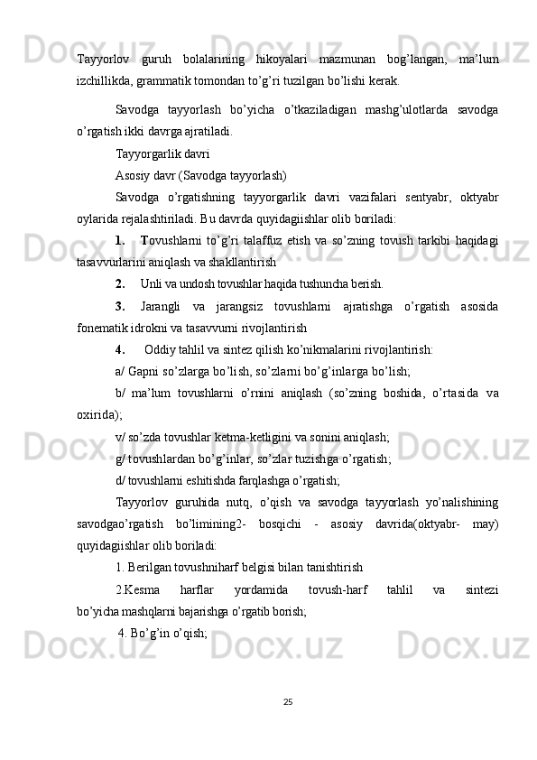Tayyorlov   guruh   bolalarining   hikoyalari   mazmunan   bog’langan,   ma’lum
izchillikda, grammatik tomondan to’g’ri tuzilgan bo’lishi kerak. 
Savodga   tayyorlash   bo’yicha   o’tkaziladigan   mashg’ulotlarda   savodga
o’rgatish ikki davrga ajratiladi.
Tayyorgarlik davri
Asosiy davr (Savodga tayyorlash)
Savodga   o’rgatishning   tayyorgarlik   davri   vazifalari   sentyabr,   oktyabr
oylarida rejalashtiriladi. Bu davrda quyidagiishlar olib boriladi:
1. T ovushlarni   to’g’ri   talaffuz   etish   va   so’zning   tovush   tarkibi   haqidagi
tasavvurlarini aniqlash va shakllantirish
2. Unli va undosh tovushlar haqida tushuncha berish.
3. Jarangli   va   jarangsiz   tovushlarni   ajratishga   o’rgatish   asosida
fonematik idrokni va tasavvurni rivojlantirish
4.  Oddiy tahlil va sintez qilish ko’nikmalarini rivojlantirish:
a/ Gapni so’zlarga bo’lish, so’zlarni bo’g’inlarga bo’lish;
b/   ma’lum   tovushlarni   o’rnini   aniqlash   (so’zning   boshida,   o’ rtasida   va
oxirida);
v/ so’zda tovushlar ketma-ketligini va sonini aniqlash;
g/ tovushlardan bo’g’inlar, so’zlar tuzishga o’rgatish; 
d/ tovushlarni eshitishda farqlashga o’rgatish;
Tayyorlov   guruhida   nutq,   o’qish   va   savodga   tayyorlash   yo’nalishining
savodga o’rgatish   bo’limining2-   bosqichi   -   asosiy   davrida (oktyabr-   may)
quyidagiishlar olib boriladi:
1. Berilgan tovushniharf belgisi bilan tanishtirish
2.Kesma   harflar   yordamida   tovush-harf   tahlil   va   sintezi
bo’yicha mashqlarni bajarishga o’rgatib borish;
 4. Bo’g’in o’qish;
25