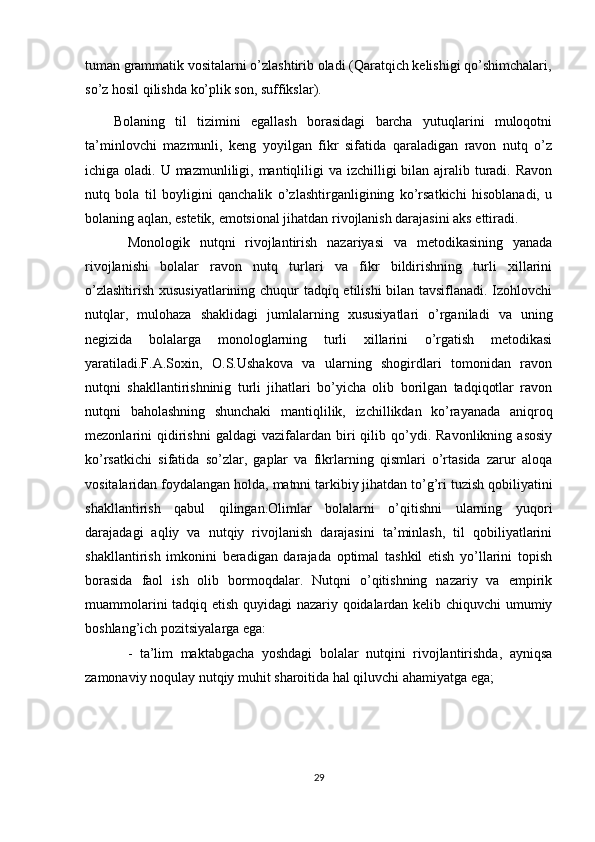 tuman grammatik vositalarni о’zlashtirib oladi (Qaratqich kelishigi qо’shimchalari,
sо’z hosil qilishda kо’plik son, suffikslar). 
Bolaning   til   tizimini   egallash   borasidagi   barcha   yutuqlarini   muloqotni
ta’minlovchi   mazmunli,   keng   yoyilgan   fikr   sifatida   qaraladigan   ravon   nutq   о’z
ichiga oladi. U mazmunliligi, mantiqliligi  va izchilligi  bilan ajralib turadi.  Ravon
nutq   bola   til   boyligini   qanchalik   о’zlashtirganligining   kо’rsatkichi   hisoblanadi,   u
bolaning aqlan, estetik, emotsional jihatdan rivojlanish darajasini aks ettiradi.
Monologik   nutqni   rivojlantirish   nazariyasi   va   metodikasining   yanada
rivojlanishi   bolalar   ravon   nutq   turlari   va   fikr   bildirishning   turli   xillarini
о’zlashtirish xususiyatlarining chuqur tadqiq etilishi bilan tavsiflanadi. Izohlovchi
nutqlar,   mulohaza   shaklidagi   jumlalarning   xususiyatlari   о’rganiladi   va   uning
negizida   bolalarga   monologlarning   turli   xillarini   о’rgatish   metodikasi
yaratiladi.F.A.Soxin,   O.S.Ushakova   va   ularning   shogirdlari   tomonidan   ravon
nutqni   shakllantirishninig   turli   jihatlari   bо’yicha   olib   borilgan   tadqiqotlar   ravon
nutqni   baholashning   shunchaki   mantiqlilik,   izchillikdan   kо’rayanada   aniqroq
mezonlarini   qidirishni   galdagi   vazifalardan  biri   qilib  qо’ydi.  Ravonlikning   asosiy
kо’rsatkichi   sifatida   sо’zlar,   gaplar   va   fikrlarning   qismlari   о’rtasida   zarur   aloqa
vositalaridan foydalangan holda, matnni tarkibiy jihatdan tо’g’ri tuzish qobiliyatini
shakllantirish   qabul   qilingan.Olimlar   bolalarni   о’qitishni   ularning   yuqori
darajadagi   aqliy   va   nutqiy   rivojlanish   darajasini   ta’minlash,   til   qobiliyatlarini
shakllantirish   imkonini   beradigan   darajada   optimal   tashkil   etish   yо’llarini   topish
borasida   faol   ish   olib   bormoqdalar.   Nutqni   о’qitishning   nazariy   va   empirik
muammolarini tadqiq etish quyidagi nazariy qoidalardan kelib chiquvchi umumiy
boshlang’ich pozitsiyalarga ega:
-   ta’lim   maktabgacha   yoshdagi   bolalar   nutqini   rivojlantirishda,   ayniqsa
zamonaviy noqulay nutqiy muhit sharoitida hal qiluvchi ahamiyatga ega;
29
