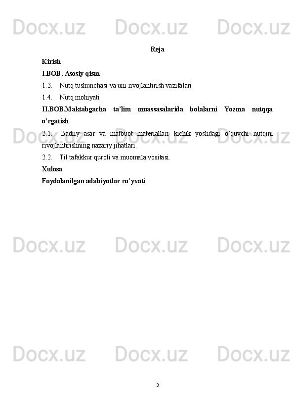 Reja
Kirish
I.BOB. Asosiy qism
1.3. Nutq tushunchasi va uni rivojlantirish vazifalari
1.4. Nutq mohiyati
II.BOB.Maktabgacha   ta’lim   muassasalarida   bolalarni   Yozma   nutqqa
o’rgatish
2.1.     Badiiy   asar   va   matbuot   materiallari   kichik   yoshdagi   o’quvchi   nutqini
rivojlantirishning nazariy jihatlari.
2.2.    Til tafakkur quroli va muomala vositasi.
Xulosa
Foydalanilgan adabiyotlar ro’yxati
3