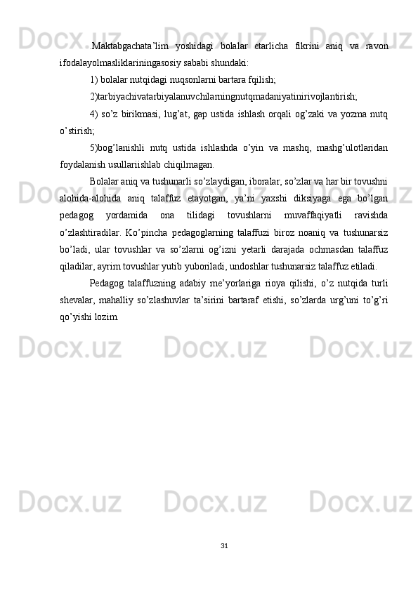 .Maktabgachata’lim   yoshidagi   bolalar   etarlicha   fikrini   aniq   va   ravon
ifodalayolmasliklariningasosiy sababi shundaki:
1) bolalar nutqidagi nuqsonlarni bartara fqilish;
2)tarbiyachivatarbiyalanuvchilarningnutqmadaniyatinirivojlantirish;
4)  so’z   birikmasi,   lug’at,  gap  ustida   ishlash   orqali  og’zaki  va  yozma   nutq
o’stirish;
5)bog’lanishli   nutq   ustida   ishlashda   o’yin   va   mashq,   mashg’ulotlaridan
foydalanish usullariishlab chiqilmagan.
Bolalar aniq va tushunarli so’zlaydigan, iboralar, so’zlar va har bir tovushni
alohida-alohida   aniq   talaffuz   etayotgan,   ya’ni   yaxshi   diksiyaga   ega   bo’lgan
pedagog   yordamida   ona   tilidagi   tovushlarni   muvaffaqiyatli   ravishda
o’zlashtiradilar.   Ko’pincha   pedagoglarning   talaffuzi   biroz   noaniq   va   tushunarsiz
bo’ladi,   ular   tovushlar   va   so’zlarni   og’izni   yetarli   darajada   ochmasdan   talaffuz
qiladilar, ayrim tovushlar yutib yuboriladi, undoshlar tushunarsiz talaffuz etiladi.
Pedagog   talaffuzning   adabiy   me’yorlariga   rioya   qilishi,   o’z   nutqida   turli
shevalar,   mahalliy   so’zlashuvlar   ta’sirini   bartaraf   etishi,   so’zlarda   urg’uni   to’g’ri
qo’yishi lozim.
31 