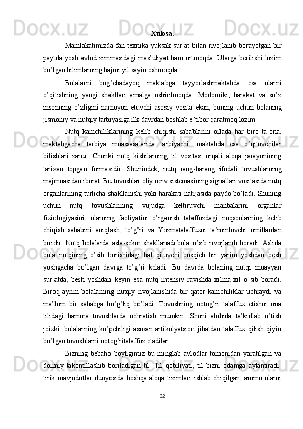 Xulosa.
Mamlakatimizda fan-texnika yuksak sur’at  bilan rivojlanib borayotgan bir
paytda  yosh   avlod  zimmasidagi  mas’uliyat  ham  ortmoqda.  Ularga  berilishi   lozim
bo’lgan bilimlarning hajmi yil sayin oshmoqda.
Bolalarni   bog’chadayoq   maktabga   tayyorlashmaktabda   esa   ularni
o’qitishning   yangi   shakllari   amalga   oshirilmoqda.   Modomiki,   harakat   va   so’z
insonning   o’zligini   namoyon   etuvchi   asosiy   vosita   ekan,   buning   uchun   bolaning
jismoniy va nutqiy tarbiyasiga ilk davrdan boshlab e’tibor qaratmoq lozim. 
Nutq   kamchiliklarining   kelib   chiqishi   sabablarini   oilada   har   biro   ta-ona,
maktabgacha   tarbiya   muassasalarida   tarbiyachi,   maktabda   esa   o’qituvchilar
bilishlari   zarur.   Chunki   nutq   kishilarning   til   vositasi   orqali   aloqa   jarayonining
tarixan   topgan   formasidir.   Shunindek,   nutq   rang-barang   ifodali   tovushlarning
majmuasidan iborat. Bu tovushlar oliy nerv sistemasining signallari vositasida nutq
organlarining turlicha shakllanishi yoki harakati natijasida paydo bo’ladi. Shuning
uchun   nutq   tovushlarining   vujudga   keltiruvchi   manbalarini   organlar
fiziologiyasini,   ularning   faoliyatini   o’rganish   talaffuzdagi   nuqsonlarning   kelib
chiqish   sababini   aniqlash,   to’g’ri   va   Yozmatalaffuzni   ta’minlovchi   omillardan
biridir.   Nutq   bolalarda   asta-sekin   shakllanadi,bola   o’sib   rivojlanib   boradi.   Aslida
bola   nutqining   o’sib   borishidagi   hal   qiluvchi   bosqich   bir   yarim   yoshdan   besh
yoshgacha   bo’lgan   davrga   to’g’ri   keladi.   Bu   davrda   bolaning   nutqi   muayyan
sur’atda,   besh   yoshdan   keyin   esa   nutq   intensiv   ravishda   xilma-xil   o’sib   boradi.
Biroq   ayrim   bolalarning   nutqiy   rivojlanishida   bir   qator   kamchiliklar   uchraydi   va
ma’lum   bir   sababga   bo’g’liq   bo’ladi.   Tovushning   notog’ri   talaffuz   etishni   ona
tilidagi   hamma   tovushlarda   uchratish   mumkin.   Shuni   alohida   ta’kidlab   o’tish
joizki,   bolalarning   ko’pchiligi   asosan   artikulyatsion   jihatdan   talaffuz   qilish   qiyin
bo’lgan tovushlarni notog’ritalaffuz etadilar.
Bizning   bebaho   boyligimiz   bu   minglab   avlodlar   tomonidan   yaratilgan   va
doimiy   takomillashib   boriladigan   til.   Til   qobiliyati,   til   bizni   odamga   aylantiradi:
tirik  mavjudotlar   dunyosida  boshqa   aloqa  tizimlari   ishlab  chiqilgan,  ammo  ularni
32