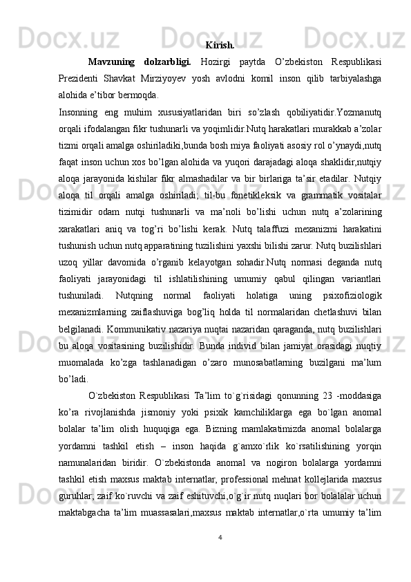 Kirish.
Mavzuning   dolzarbligi.   Hozirgi   paytda   O’zbekiston   Respublikasi
Prezidenti   Shavkat   Mirziyoyev   yosh   avlodni   komil   inson   qilib   tarbiyalashga
alohida e’tibor bermoqda.
Insonning   eng   muhim   xususiyatlaridan   biri   so’zlash   qobiliyatidir.Yozmanutq
orqali ifodalangan fikr tushunarli va yoqimlidir.Nutq harakatlari murakkab a’zolar
tizmi orqali amalga oshiriladiki,bunda bosh miya faoliyati asosiy rol o’ynaydi,nutq
faqat inson uchun xos bo’lgan alohida va yuqori darajadagi aloqa shaklidir,nutqiy
aloqa   jarayonida   kishilar   fikr   almashadilar   va   bir   birlariga   ta’sir   etadilar.   Nutqiy
aloqa   til   orqali   amalga   oshiriladi;   til-bu   fonetikleksik   va   grammatik   vositalar
tizimidir   odam   nutqi   tushunarli   va   ma’noli   bo’lishi   uchun   nutq   a’zolarining
xarakatlari   aniq   va   tog’ri   bo’lishi   kerak.   Nutq   talaffuzi   mexanizmi   harakatini
tushunish uchun nutq apparatining tuzilishini yaxshi bilishi zarur. Nutq buzilishlari
uzoq   yillar   davomida   o’rganib   kelayotgan   sohadir.Nutq   normasi   deganda   nutq
faoliyati   jarayonidagi   til   ishlatilishining   umumiy   qabul   qilingan   variantlari
tushuniladi.   Nutqning   normal   faoliyati   holatiga   uning   psixofiziologik
mexanizmlarning   zaiflashuviga   bog’liq   holda   til   normalaridan   chetlashuvi   bilan
belgilanadi. Kommunikativ nazariya nuqtai nazaridan qaraganda, nutq buzilishlari
bu   aloqa   vositasining   buzilishidir.   Bunda   individ   bilan   jamiyat   orasidagi   nuqtiy
muomalada   ko’zga   tashlanadigan   o’zaro   munosabatlarning   buzilgani   ma’lum
bo’ladi.
O`zbekiston   Respublikasi   Ta’lim   to`g`risidagi   qonunning   23   -moddasiga
ko’ra   rivojlanishda   jismoniy   yoki   psixik   kamchiliklarga   ega   bo`lgan   anomal
bolalar   ta’lim   olish   huquqiga   ega.   Bizning   mamlakatimizda   anomal   bolalarga
yordamni   tashkil   etish   –   inson   haqida   g`amxo`rlik   ko`rsatilishining   yorqin
namunalaridan   biridir.   O`zbekistonda   anomal   va   nogiron   bolalarga   yordamni
tashkil   etish   maxsus   maktab   internatlar,   professional   mehnat   kollejlarida   maxsus
guruhlar; zaif ko`ruvchi va zaif eshituvchi,o`g`ir nutq nuqlari bor bolalalar uchun
maktabgacha   ta’lim   muassasalari,maxsus   maktab   internatlar,o`rta   umumiy   ta’lim
4 