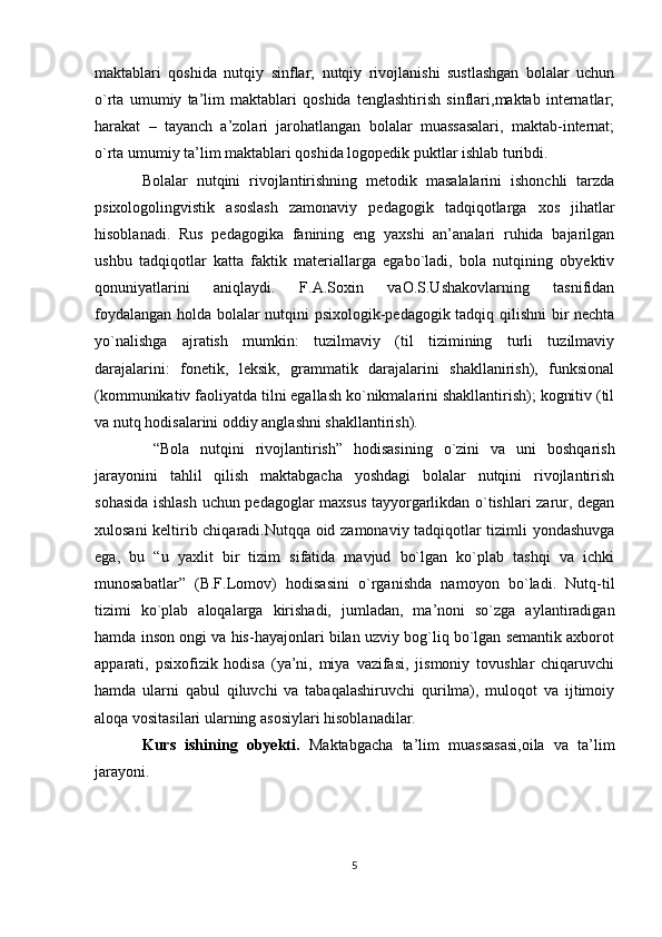 maktablari   qoshida   nutqiy   sinflar;   nutqiy   rivojlanishi   sustlashgan   bolalar   uchun
o`rta   umumiy   ta’lim   maktablari   qoshida   tenglashtirish   sinflari,maktab   internatlar;
harakat   –   tayanch   a’zolari   jarohatlangan   bolalar   muassasalari,   maktab-internat;
o`rta umumiy ta’lim maktablari qoshida logopedik puktlar ishlab turibdi.
Bolalar   nutqini   rivojlantirishning   metodik   masalalarini   ishonchli   tarzda
psixologolingvistik   asoslash   zamonaviy   pedagogik   tadqiqotlarga   xos   jihatlar
hisoblanadi.   Rus   pedagogika   fanining   eng   yaxshi   an’analari   ruhida   bajarilgan
ushbu   tadqiqotlar   katta   faktik   materiallarga   egabo`ladi,   bola   nutqining   obyektiv
qonuniyatlarini   aniqlaydi.   F.A.Soxin   vaO.S.Ushakovlarning   tasnifidan
foydalangan holda bolalar nutqini psixologik-pedagogik tadqiq qilishni  bir nechta
yo`nalishga   ajratish   mumkin:   tuzilmaviy   (til   tizimining   turli   tuzilmaviy
darajalarini:   fonetik,   leksik,   grammatik   darajalarini   shakllanirish),   funksional
(kommunikativ faoliyatda tilni egallash ko`nikmalarini shakllantirish); kognitiv (til
va nutq hodisalarini oddiy anglashni shakllantirish).
  “Bola   nutqini   rivojlantirish”   hodisasining   o`zini   va   uni   boshqarish
jarayonini   tahlil   qilish   maktabgacha   yoshdagi   bolalar   nutqini   rivojlantirish
sohasida ishlash uchun pedagoglar maxsus tayyorgarlikdan o`tishlari zarur, degan
xulosani keltirib chiqaradi.Nutqqa oid zamonaviy tadqiqotlar tizimli yondashuvga
ega,   bu   “u   yaxlit   bir   tizim   sifatida   mavjud   bo`lgan   ko`plab   tashqi   va   ichki
munosabatlar”   (B.F.Lomov)   hodisasini   o`rganishda   namoyon   bo`ladi.   Nutq-til
tizimi   ko`plab   aloqalarga   kirishadi,   jumladan,   ma’noni   so`zga   aylantiradigan
hamda inson ongi va his-hayajonlari bilan uzviy bog`liq bo`lgan semantik axborot
apparati,   psixofizik   hodisa   (ya’ni,   miya   vazifasi,   jismoniy   tovushlar   chiqaruvchi
hamda   ularni   qabul   qiluvchi   va   tabaqalashiruvchi   qurilma),   muloqot   va   ijtimoiy
aloqa vositasilari ularning asosiylari hisoblanadilar.
Kurs   ishining   obyekti.   Maktabgacha   ta’lim   muassasasi,oila   va   ta’lim
jarayoni.
5 