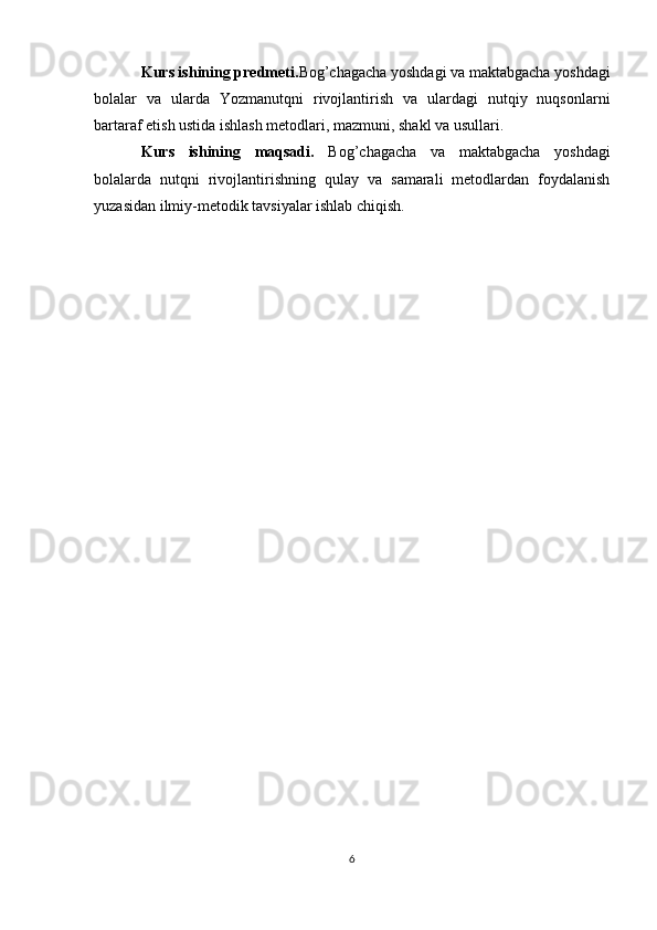 Kurs ishining predmeti. Bog’chagacha yoshdagi va maktabgacha yoshdagi
bolalar   va   ularda   Yozmanutqni   rivojlantirish   va   ulardagi   nutqiy   nuqsonlarni
bartaraf etish ustida ishlash metodlari, mazmuni, shakl va usullari.
Kurs   ishining   maqsadi.   Bog’chagacha   va   maktabgacha   yoshdagi
bolalarda   nutqni   rivojlantirishning   qulay   va   samarali   metodlardan   foydalanish
yuzasidan ilmiy-metodik tavsiyalar ishlab chiqish.
6 