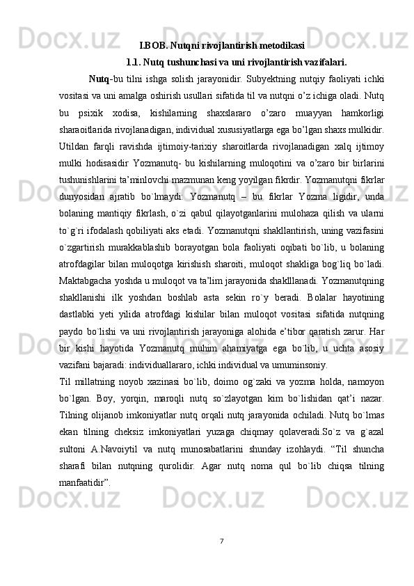 I.BOB. Nutqni rivojlantirish metodikasi
1.1. Nutq tushunchasi va uni rivojlantirish vazifalari.
Nutq- bu   tilni   ishga   solish   jarayonidir.   Subyektning   nutqiy   faoliyati   ichki
vositasi va uni amalga oshirish usullari sifatida til va nutqni o’z ichiga oladi. Nutq
bu   psixik   xodisa,   kishilarning   shaxslararo   o’zaro   muayyan   hamkorligi
sharaoitlarida rivojlanadigan, individual xususiyatlarga ega bo’lgan shaxs mulkidir.
Utildan   farqli   ravishda   ijtimoiy-tarixiy   sharoitlarda   rivojlanadigan   xalq   ijtimoy
mulki   hodisasidir   Yozmanutq-   bu   kishilarning   muloqotini   va   o’zaro   bir   birlarini
tushunishlarini ta’minlovchi mazmunan keng yoyilgan fikrdir. Yozmanutqni fikrlar
dunyosidan   ajratib   bo`lmaydi:   Yozmanutq   –   bu   fikrlar   Yozma   ligidir,   unda
bolaning   mantiqiy   fikrlash,   o`zi   qabul   qilayotganlarini   mulohaza   qilish   va   ularni
to`g`ri ifodalash qobiliyati aks etadi. Yozmanutqni shakllantirish, uning vazifasini
o`zgartirish   murakkablashib   borayotgan   bola   faoliyati   oqibati   bo`lib,   u   bolaning
atrofdagilar   bilan   muloqotga   kirishish   sharoiti,   muloqot   shakliga   bog`liq   bo`ladi.
Maktabgacha yoshda u muloqot va ta’lim jarayonida shaklllanadi. Yozmanutqning
shakllanishi   ilk   yoshdan   boshlab   asta   sekin   ro`y   beradi.   Bolalar   hayotining
dastlabki   yeti   yilida   atrofdagi   kishilar   bilan   muloqot   vositasi   sifatida   nutqning
paydo   bo`lishi   va   uni   rivojlantirish   jarayoniga   alohida   e’tibor   qaratish   zarur.   Har
bir   kishi   hayotida   Yozmanutq   muhim   ahamiyatga   ega   bo`lib,   u   uchta   asosiy
vazifani bajaradi: individuallararo, ichki individual va umuminsoniy.
Til   millatning   noyob   xazinasi   bo`lib,   doimo   og`zaki   va   yozma   holda,   namoyon
bo`lgan.   Boy,   yorqin,   maroqli   nutq   so`zlayotgan   kim   bo`lishidan   qat’i   nazar.
Tilning   olijanob   imkoniyatlar   nutq   orqali   nutq   jarayonida   ochiladi.   Nutq   bo`lmas
ekan   tilning   cheksiz   imkoniyatlari   yuzaga   chiqmay   qolaveradi.So`z   va   g`azal
sultoni   A.Navoiytil   va   nutq   munosabatlarini   shunday   izohlaydi.   “Til   shuncha
sharafi   bilan   nutqning   qurolidir.   Agar   nutq   noma   qul   bo`lib   chiqsa   tilning
manfaatidir”.
7 