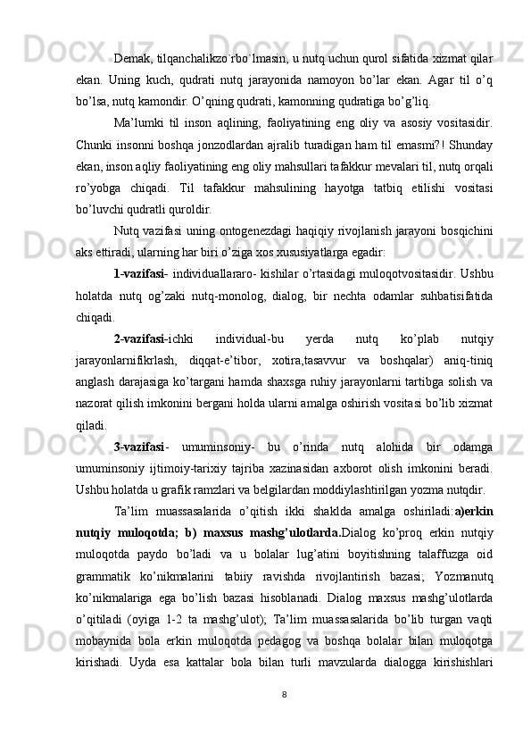 Demak, tilqanchalikzo`rbo`lmasin, u nutq uchun qurol sifatida xizmat qilar
ekan.   Uning   kuch,   qudrati   nutq   jarayonida   namoyon   bo’lar   ekan.   Agar   til   o’q
bo’lsa, nutq kamondir. O’qning qudrati, kamonning qudratiga bo’g’liq.
Ma’lumki   til   inson   aqlining,   faoliyatining   eng   oliy   va   asosiy   vositasidir.
Chunki   insonni  boshqa   jonzodlardan  ajralib turadigan ham  til  emasmi?!  Shunday
ekan, inson aqliy faoliyatining eng oliy mahsullari tafakkur mevalari til, nutq orqali
ro’yobga   chiqadi.   Til   tafakkur   mahsulining   hayotga   tatbiq   etilishi   vositasi
bo’luvchi qudratli quroldir.
Nutq vazifasi  uning ontogenezdagi  haqiqiy rivojlanish  jarayoni  bosqichini
aks ettiradi, ularning har biri o’ziga xos xususiyatlarga egadir:
1-vazifasi-   individuallararo- kishilar o’rtasidagi muloqotvositasidir. Ushbu
holatda   nutq   og’zaki   nutq-monolog,   dialog,   bir   nechta   odamlar   suhbatisifatida
chiqadi.
2-vazifasi- ichki   individual-bu   yerda   nutq   ko’plab   nutqiy
jarayonlarnifikrlash,   diqqat-e’tibor,   xotira,tasavvur   va   boshqalar)   aniq-tiniq
anglash darajasiga  ko’targani  hamda shaxsga  ruhiy jarayonlarni tartibga solish va
nazorat qilish imkonini bergani holda ularni amalga oshirish vositasi bo’lib xizmat
qiladi.
3-vazifasi -   umuminsoniy-   bu   o’rinda   nutq   alohida   bir   odamga
umuminsoniy   ijtimoiy-tarixiy   tajriba   xazinasidan   axborot   olish   imkonini   beradi.
Ushbu holatda u grafik ramzlari va belgilardan moddiylashtirilgan yozma nutqdir. 
Ta’lim   muassasalarida   o’qitish   ikki   shaklda   amalga   oshiriladi: a)erkin
nutqiy   muloqotda;   b)   maxsus   mashg’ulotlarda. Dialog   ko’proq   erkin   nutqiy
muloqotda   paydo   bo’ladi   va   u   bolalar   lug’atini   boyitishning   talaffuzga   oid
grammatik   ko’nikmalarini   tabiiy   ravishda   rivojlantirish   bazasi;   Yozmanutq
ko’nikmalariga   ega   bo’lish   bazasi   hisoblanadi.   Dialog   maxsus   mashg’ulotlarda
o’qitiladi   (oyiga   1-2   ta   mashg’ulot);   Ta’lim   muassasalarida   bo’lib   turgan   vaqti
mobaynida   bola   erkin   muloqotda   pedagog   va   boshqa   bolalar   bilan   muloqotga
kirishadi.   Uyda   esa   kattalar   bola   bilan   turli   mavzularda   dialogga   kirishishlari
8 