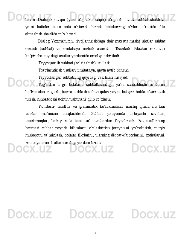 lozim.   Dialogik   nutqni   (yoki   o’g’zaki   nutqni)   o’rgatish   odatda   suhbat   shaklida,
ya’ni   kattalar   bilan   bola   o’rtasida   hamda   bolalarning   o’zlari   o’rtasida   fikr
almashish shaklida ro’y beradi.
Dialog   Yozmanutqni   rivojlantirishdaga   doir   maxsus   mashg’ulotlar   suhbat
metodi   (suhbat)   va   imitatsiya   metodi   asosida   o’tkaziladi.   Mazkur   metodlar
ko’pincha quyidagi usullar yordamida amalga oshiriladi:
Tayyorgarlik suhbati (so’zlashish) usullari;
Teatrlashtirish usullari (imitatsiya, qayta aytib berish).
Tayyorlangan suhbatning quyidagi vazifalari mavjud:
Tog’ridan   to’gri   bolalarni   suhbatlashishga,   ya’ni   suhbatdoshi   so’zlarini
bo’lmasdan tinglash, luqma tashlash uchun qulay paytni kutgani holda o’zini tutib
turish, suhbatdoshi uchun tushunarli qilib so’zlash;
Yo’ldosh-   talaffuz   va   grammatik   ko’nikmalarni   mashq   qilish,   ma’lum
so’zlar   ma’nosini   aniqlashtirish.   Suhbat   jarayonida   tarbiyachi   savollar,
topishmoqlar,   badiiy   so’z   kabi   turli   usullardan   foydalanadi.   Bu   usullarning
barchasi   suhbat   paytida   bilimlarni   o’zlashtirish   jarayonini   yo’naltirish,   nutqiy
muloqotni   ta’minlash,   bolalar   fikrlarini,   ularning   diqqat-e’tiborlarini,   xotiralarini,
emotsiyalarini faollashtirishga yordam beradi.
9 