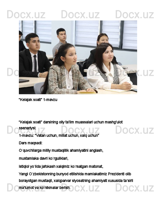 “Kelajak soati” 1-mavzu
 
 
“Kelajak soati” darsining oliy ta’lim muassalari uchun mashg‘ulot 
ssenariysi:
1 -mavzu: “Vatan uchun, millat uchun, xalq uchun”
Dars maqsadi:
O ʻ quvchilarga milliy mustaqillik ahamiyatini anglash,
mustamlaka davri ko ʻ rguliklari,  
istiqlol yo ʻ lida jafokash xalqimiz ko ʻ rsatgan matonat,
Yangi O ʻ zbekistonning bunyod etilishida mamlakatimiz Prezidenti olib 
borayotgan mustaqil, xalqparvar siyosatning ahamiyati xususida ta ʼ sirli 
ma ʼ lumot va ko ʻ nikmalar berish.
  